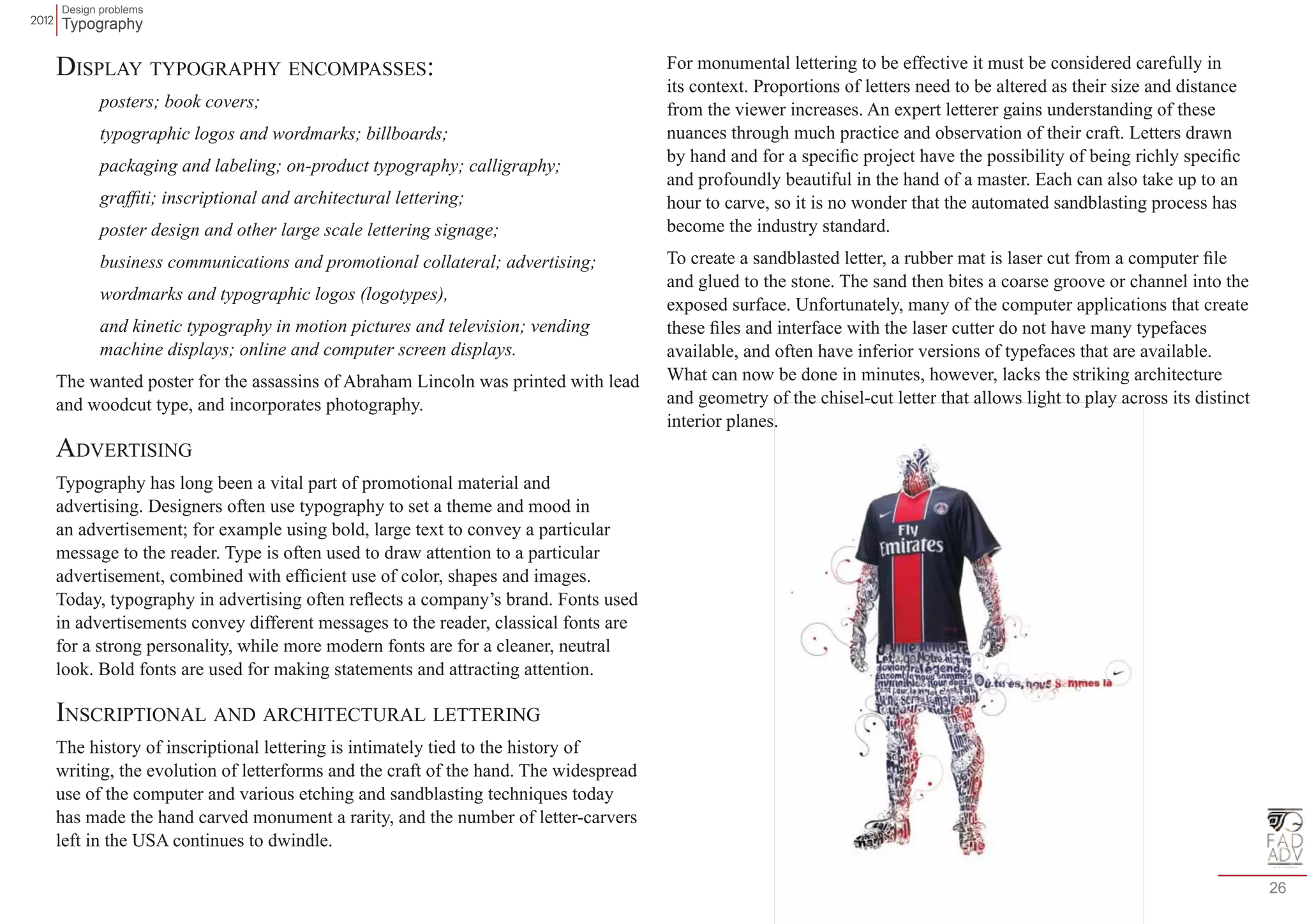 Design problems 
Typography 
26 
Display typography encompasses: 
posters; book covers; 
typographic logos and wordmarks; billboards; 
packaging and labeling; on-product typography; calligraphy; 
graffiti; inscriptional and architectural lettering; 
poster design and other large scale lettering signage; 
business communications and promotional collateral; advertising; 
wordmarks and typographic logos (logotypes), 
and kinetic typography in motion pictures and television; vending 
machine displays; online and computer screen displays. 
The wanted poster for the assassins of Abraham Lincoln was printed with lead 
and woodcut type, and incorporates photography. 
Advertising 
Typography has long been a vital part of promotional material and 
advertising. Designers often use typography to set a theme and mood in 
an advertisement; for example using bold, large text to convey a particular 
message to the reader. Type is often used to draw attention to a particular 
advertisement, combined with efficient use of color, shapes and images. 
Today, typography in advertising often reflects a company’s brand. Fonts used 
in advertisements convey different messages to the reader, classical fonts are 
for a strong personality, while more modern fonts are for a cleaner, neutral 
look. Bold fonts are used for making statements and attracting attention. 
Inscriptional and architectural lettering 
The history of inscriptional lettering is intimately tied to the history of 
writing, the evolution of letterforms and the craft of the hand. The widespread 
use of the computer and various etching and sandblasting techniques today 
has made the hand carved monument a rarity, and the number of letter-carvers 
left in the USA continues to dwindle. 
For monumental lettering to be effective it must be considered carefully in 
its context. Proportions of letters need to be altered as their size and distance 
from the viewer increases. An expert letterer gains understanding of these 
nuances through much practice and observation of their craft. Letters drawn 
by hand and for a specific project have the possibility of being richly specific 
and profoundly beautiful in the hand of a master. Each can also take up to an 
hour to carve, so it is no wonder that the automated sandblasting process has 
become the industry standard. 
To create a sandblasted letter, a rubber mat is laser cut from a computer file 
and glued to the stone. The sand then bites a coarse groove or channel into the 
exposed surface. Unfortunately, many of the computer applications that create 
these files and interface with the laser cutter do not have many typefaces 
available, and often have inferior versions of typefaces that are available. 
What can now be done in minutes, however, lacks the striking architecture 
and geometry of the chisel-cut letter that allows light to play across its distinct 
interior planes. 
 