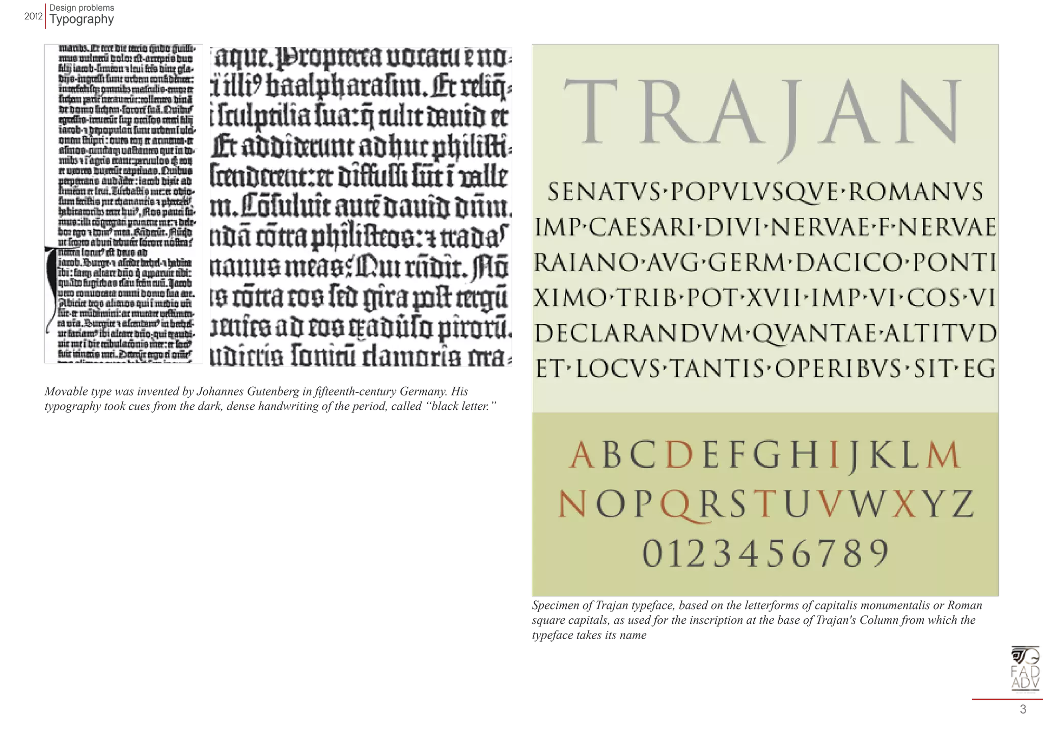 Design problems 
Typography 
3 
Movable type was invented by Johannes Gutenberg in fifteenth-century Germany. His 
typography took cues from the dark, dense handwriting of the period, called “black letter.” 
Specimen of Trajan typeface, based on the letterforms of capitalis monumentalis or Roman 
square capitals, as used for the inscription at the base of Trajan's Column from which the 
typeface takes its name 
 