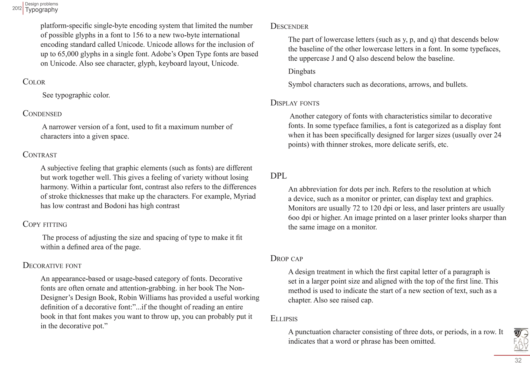 Design problems 
Typography 
32 
platform-specific single-byte encoding system that limited the number 
of possible glyphs in a font to 156 to a new two-byte international 
encoding standard called Unicode. Unicode allows for the inclusion of 
up to 65,000 glyphs in a single font. Adobe’s Open Type fonts are based 
on Unicode. Also see character, glyph, keyboard layout, Unicode. 
Color 
See typographic color. 
Condensed 
A narrower version of a font, used to fit a maximum number of 
characters into a given space. 
Contrast 
A subjective feeling that graphic elements (such as fonts) are different 
but work together well. This gives a feeling of variety without losing 
harmony. Within a particular font, contrast also refers to the differences 
of stroke thicknesses that make up the characters. For example, Myriad 
has low contrast and Bodoni has high contrast 
Copy fitting 
The process of adjusting the size and spacing of type to make it fit 
within a defined area of the page. 
Decorative font 
An appearance-based or usage-based category of fonts. Decorative 
fonts are often ornate and attention-grabbing. in her book The Non- 
Designer’s Design Book, Robin Williams has provided a useful working 
definition of a decorative font:”...if the thought of reading an entire 
book in that font makes you want to throw up, you can probably put it 
in the decorative pot.” 
Descender 
The part of lowercase letters (such as y, p, and q) that descends below 
the baseline of the other lowercase letters in a font. In some typefaces, 
the uppercase J and Q also descend below the baseline. 
Dingbats 
Symbol characters such as decorations, arrows, and bullets. 
Display fonts 
Another category of fonts with characteristics similar to decorative 
fonts. In some typeface families, a font is categorized as a display font 
when it has been specifically designed for larger sizes (usually over 24 
points) with thinner strokes, more delicate serifs, etc. 
DPL 
An abbreviation for dots per inch. Refers to the resolution at which 
a device, such as a monitor or printer, can display text and graphics. 
Monitors are usually 72 to 120 dpi or less, and laser printers are usually 
6oo dpi or higher. An image printed on a laser printer looks sharper than 
the same image on a monitor. 
Drop cap 
A design treatment in which the first capital letter of a paragraph is 
set in a larger point size and aligned with the top of the first line. This 
method is used to indicate the start of a new section of text, such as a 
chapter. Also see raised cap. 
Ellipsis 
A punctuation character consisting of three dots, or periods, in a row. It 
indicates that a word or phrase has been omitted. 
 