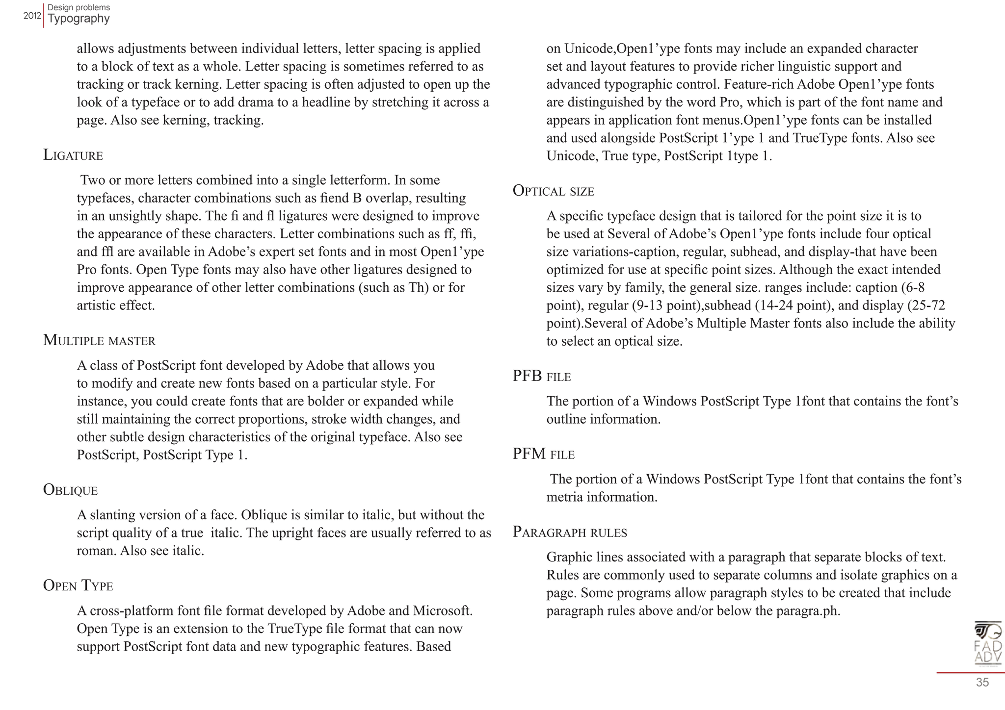 Design problems 
Typography 
35 
allows adjustments between individual letters, letter spacing is applied 
to a block of text as a whole. Letter spacing is sometimes referred to as 
tracking or track kerning. Letter spacing is often adjusted to open up the 
look of a typeface or to add drama to a headline by stretching it across a 
page. Also see kerning, tracking. 
Ligature 
Two or more letters combined into a single letterform. In some 
typefaces, character combinations such as fiend B overlap, resulting 
in an unsightly shape. The fi and fl ligatures were designed to improve 
the appearance of these characters. Letter combinations such as ff, ffi, 
and ffl are available in Adobe’s expert set fonts and in most Open1’ype 
Pro fonts. Open Type fonts may also have other ligatures designed to 
improve appearance of other letter combinations (such as Th) or for 
artistic effect. 
Multiple master 
A class of PostScript font developed by Adobe that allows you 
to modify and create new fonts based on a particular style. For 
instance, you could create fonts that are bolder or expanded while 
still maintaining the correct proportions, stroke width changes, and 
other subtle design characteristics of the original typeface. Also see 
PostScript, PostScript Type 1. 
Oblique 
A slanting version of a face. Oblique is similar to italic, but without the 
script quality of a true italic. The upright faces are usually referred to as 
roman. Also see italic. 
Open Type 
A cross-platform font file format developed by Adobe and Microsoft. 
Open Type is an extension to the TrueType file format that can now 
support PostScript font data and new typographic features. Based 
on Unicode,Open1’ype fonts may include an expanded character 
set and layout features to provide richer linguistic support and 
advanced typographic control. Feature-rich Adobe Open1’ype fonts 
are distinguished by the word Pro, which is part of the font name and 
appears in application font menus.Open1’ype fonts can be installed 
and used alongside PostScript 1’ype 1 and TrueType fonts. Also see 
Unicode, True type, PostScript 1type 1. 
Optical size 
A specific typeface design that is tailored for the point size it is to 
be used at Several of Adobe’s Open1’ype fonts include four optical 
size variations-caption, regular, subhead, and display-that have been 
optimized for use at specific point sizes. Although the exact intended 
sizes vary by family, the general size. ranges include: caption (6-8 
point), regular (9-13 point),subhead (14-24 point), and display (25-72 
point).Several of Adobe’s Multiple Master fonts also include the ability 
to select an optical size. 
PFB file 
The portion of a Windows PostScript Type 1font that contains the font’s 
outline information. 
PFM file 
The portion of a Windows PostScript Type 1font that contains the font’s 
metria information. 
Paragraph rules 
Graphic lines associated with a paragraph that separate blocks of text. 
Rules are commonly used to separate columns and isolate graphics on a 
page. Some programs allow paragraph styles to be created that include 
paragraph rules above and/or below the paragra.ph. 
 