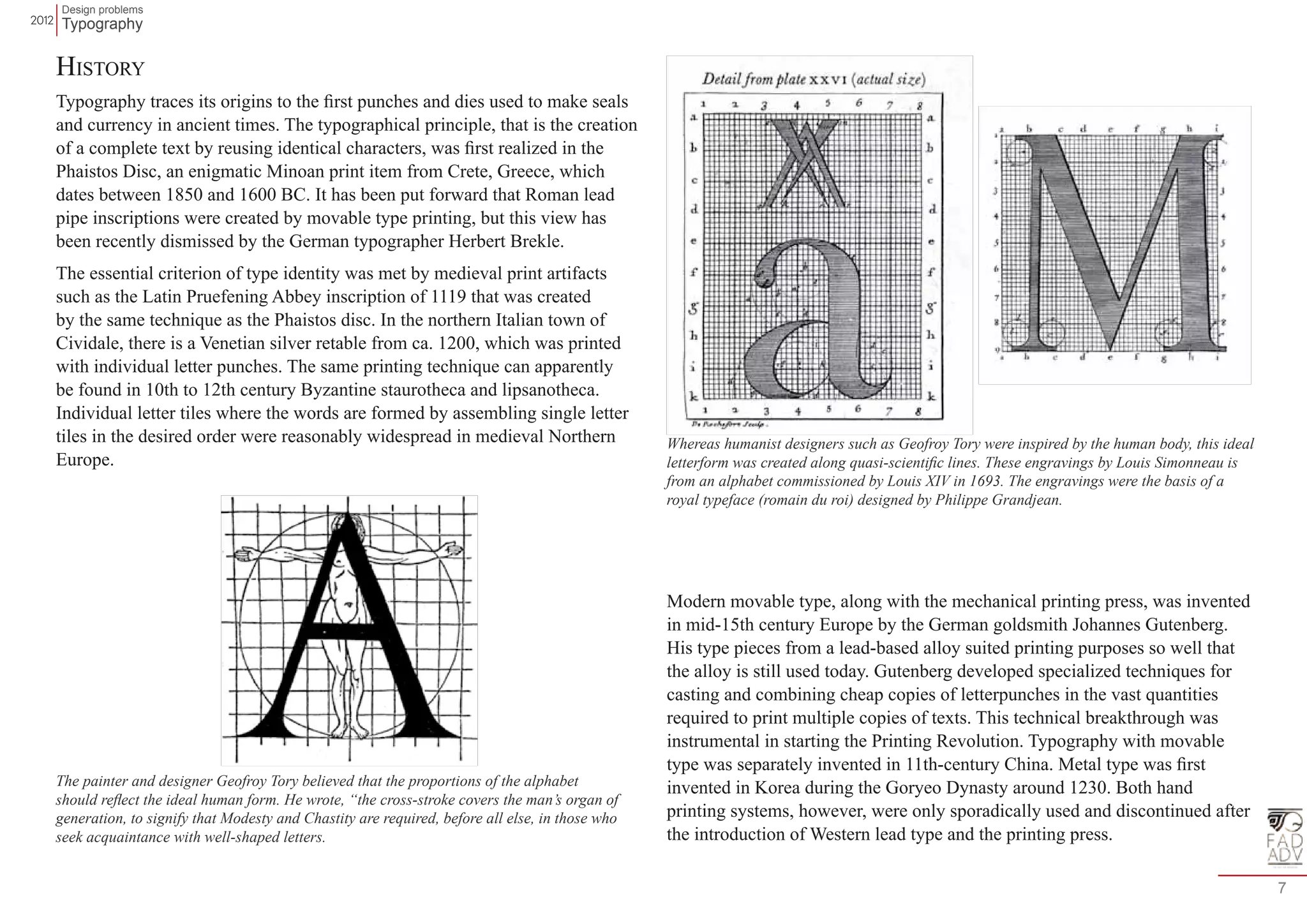 Design problems 
Typography 
7 
History 
Typography traces its origins to the first punches and dies used to make seals 
and currency in ancient times. The typographical principle, that is the creation 
of a complete text by reusing identical characters, was first realized in the 
Phaistos Disc, an enigmatic Minoan print item from Crete, Greece, which 
dates between 1850 and 1600 BC. It has been put forward that Roman lead 
pipe inscriptions were created by movable type printing, but this view has 
been recently dismissed by the German typographer Herbert Brekle. 
The essential criterion of type identity was met by medieval print artifacts 
such as the Latin Pruefening Abbey inscription of 1119 that was created 
by the same technique as the Phaistos disc. In the northern Italian town of 
Cividale, there is a Venetian silver retable from ca. 1200, which was printed 
with individual letter punches. The same printing technique can apparently 
be found in 10th to 12th century Byzantine staurotheca and lipsanotheca. 
Individual letter tiles where the words are formed by assembling single letter 
tiles in the desired order were reasonably widespread in medieval Northern 
Europe. 
Modern movable type, along with the mechanical printing press, was invented 
in mid-15th century Europe by the German goldsmith Johannes Gutenberg. 
His type pieces from a lead-based alloy suited printing purposes so well that 
the alloy is still used today. Gutenberg developed specialized techniques for 
casting and combining cheap copies of letterpunches in the vast quantities 
required to print multiple copies of texts. This technical breakthrough was 
instrumental in starting the Printing Revolution. Typography with movable 
type was separately invented in 11th-century China. Metal type was first 
invented in Korea during the Goryeo Dynasty around 1230. Both hand 
printing systems, however, were only sporadically used and discontinued after 
the introduction of Western lead type and the printing press. 
The painter and designer Geofroy Tory believed that the proportions of the alphabet 
should reflect the ideal human form. He wrote, “the cross-stroke covers the man’s organ of 
generation, to signify that Modesty and Chastity are required, before all else, in those who 
seek acquaintance with well-shaped letters. 
Whereas humanist designers such as Geofroy Tory were inspired by the human body, this ideal 
letterform was created along quasi-scientific lines. These engravings by Louis Simonneau is 
from an alphabet commissioned by Louis XIV in 1693. The engravings were the basis of a 
royal typeface (romain du roi) designed by Philippe Grandjean. 
 