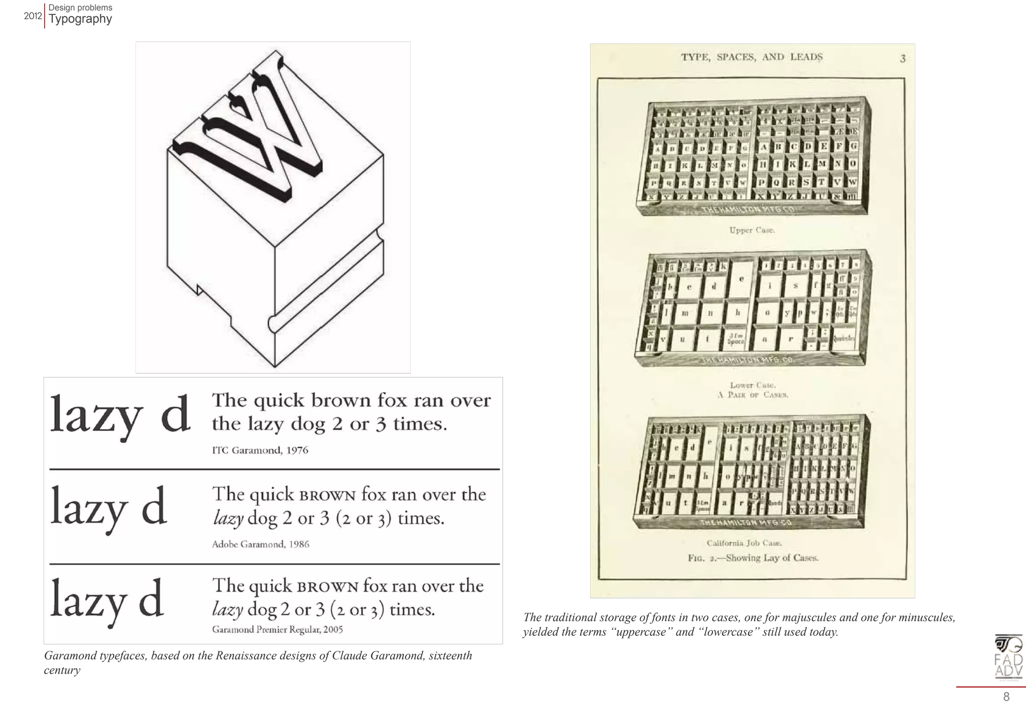 Design problems 
Typography 
8 
The traditional storage of fonts in two cases, one for majuscules and one for minuscules, 
yielded the terms “uppercase” and “lowercase” still used today. 
Garamond typefaces, based on the Renaissance designs of Claude Garamond, sixteenth 
century 
 