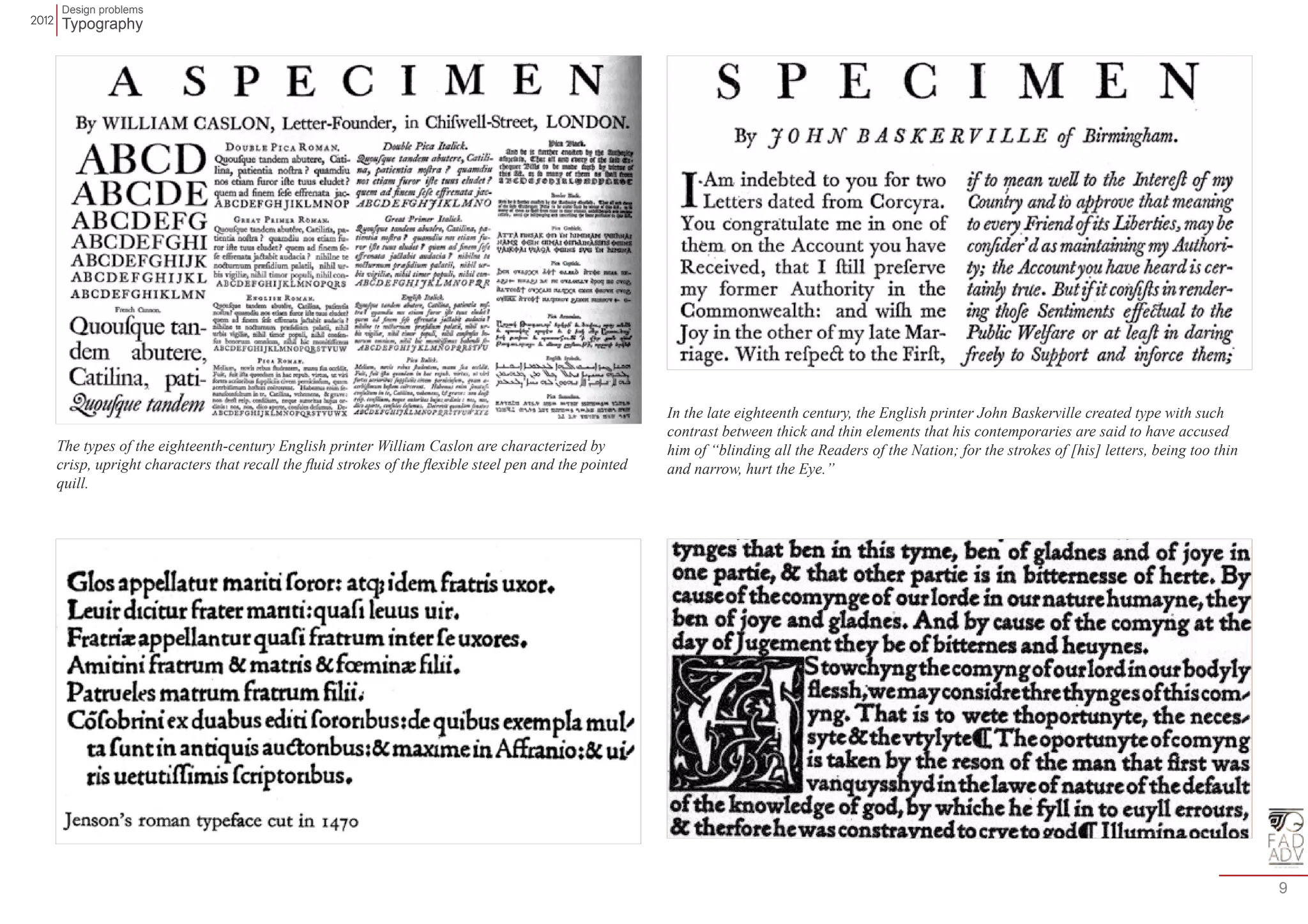 Design problems 
Typography 
9 
The types of the eighteenth-century English printer William Caslon are characterized by 
crisp, upright characters that recall the fluid strokes of the flexible steel pen and the pointed 
quill. 
In the late eighteenth century, the English printer John Baskerville created type with such 
contrast between thick and thin elements that his contemporaries are said to have accused 
him of “blinding all the Readers of the Nation; for the strokes of [his] letters, being too thin 
and narrow, hurt the Eye.” 
 