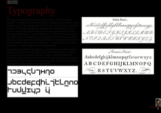 Design problems 
Typography 
2 
Typography (from the Greek words τύπος (typos) = form and γραφή 
(graphe) = writing) is the art and technique of arranging type in order to make 
language visible. The arrangement of type involves the selection of typefaces, 
point size, line length, leading (line spacing), adjusting the spaces between 
groups of letters (tracking) and adjusting the space between pairs of letters 
(kerning). Type design is a closely related craft, which some consider distinct 
and others a part of typography; most typographers do not design typefaces, 
and some type designers do not consider themselves typographers. In modern 
times, typography has been put into motion — in film, television and online 
broadcasts — to add emotion to mass communication. 
Typography is performed by typesetters, compositors, typographers, graphic 
designers, art directors, comic book artists, graffiti artists, clerical workers, 
and anyone else who arranges type for a product. Until the Digital Age, 
typography was a specialized occupation. Digitization opened up typography 
to new generations of visual designers and lay users, and it has been said that 
“typography is now something everybody does. 
Working in the media of engraving and the flexible steel pen, eighteenth-centurywriting 
masters such as George Bickham created lavishly curved scripts as well finely detailed 
roman capitals rendered in high contrast. Such alphabets influenced the typeface designs of 
Baskerville, Didot, and Bodoni. 
Typography 
The Dutch designer Wim Crouwel published his designs for a “new alphabet,” consisting of 
no diagonals or curves, in 1967. 
 