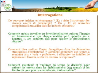 De nouveaux métiers en émergence ? (Ex : aider à structurer des
circuits courts de bioénergie) ? Ou / Et de nouvelles
compétences à travailler dans les métiers existants ?
Comment mieux travailler en interdisciplinarité puisque l’énergie
est transversale et que chaque matière peut apporter ses «
lunettes », ses concepts clés pour éclairer le professionnel
citoyen ?
Comment bien resituer l’enjeu énergétique dans les démarches
stratégiques d’exploitation ? Comment apprendre aux jeunes à
remonter aux « vrais » problèmes, à décrypter les familles de
réponses en tension, sentir les niveaux de ruptures ?
Comment maintenir et renforcer du temps de décharge pour
animer les projets dans les établissements (1/3 temps) et les
territoires pour plus de concertation, mutualisation ?
Interrogations
 