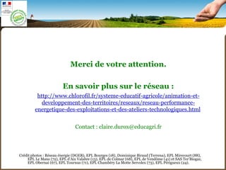 Crédit photos : Réseau énergie (DGER), EPL Bourges (18), Dominique Biraud (Terrena), EPL Mirecourt (88),
EPL Le Mans (72), EPL d’Aix Valabre (13), EPL de Colmar (68), EPL de Vendôme (41) et SAS Ter’Biogaz,
EPL Obernai (67), EPL Tournus (71), EPL Chambéry La Motte Servolex (73), EPL Périgueux (24).
Merci de votre attention.
En savoir plus sur le réseau :
http://www.chlorofil.fr/systeme-educatif-agricole/animation-et-
developpement-des-territoires/reseaux/reseau-performance-
energetique-des-exploitations-et-des-ateliers-technologiques.html
Contact : claire.durox@educagri.fr
 