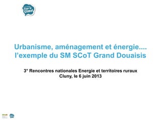 Urbanisme, aménagement et énergie....
l’exemple du SM SCoT Grand Douaisis
3° Rencontres nationales Energie et territoires ruraux
Cluny, le 6 juin 2013
 