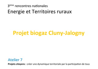 3ème rencontres na-onales
Energie et Territoires ruraux
Atelier 7
Projets citoyens : créer une dynamique territoriale par la par-cipa-on de tous
Projet biogaz Cluny‐Jalogny
 