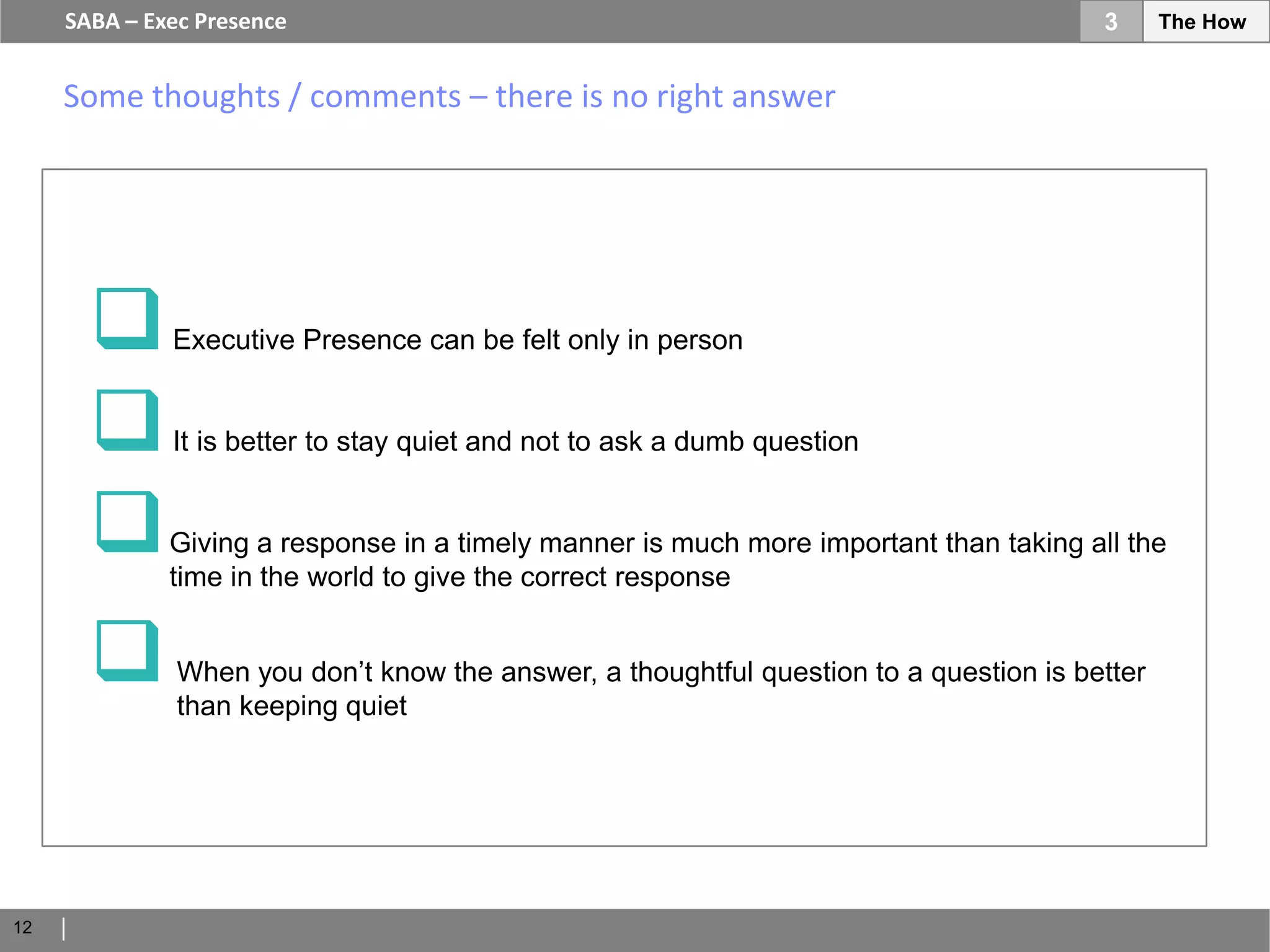 SABA – Exec Presence                                                               3      The How


     Some thoughts / comments – there is no right answer




             Executive Presence can be felt only in person


             It is better to stay quiet and not to ask a dumb question


             Giving a response in a timely manner is much more important than taking all the
              time in the world to give the correct response


              When you don’t know the answer, a thoughtful question to a question is better
               than keeping quiet




12
 