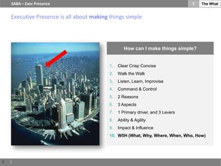 SABA – Exec Presence                                                         1   The What


    Executive Presence is all about making things simple




                                                   How can I make things simple?


                                           1.   Clear Crisp Concise
                                           2.   Walk the Walk
                                           3.   Listen, Learn, Improvise
                                           4.   Command & Control
                                           5.   2 Reasons
                                           6.   3 Aspects
                                           7.   1 Primary driver, and 3 Levers
                                           8.   Ability & Agility
                                           9.   Impact & Influence
                                           10. W5H (What, Why, Where, When, Who, How)




3
 