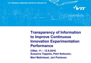 VTT TECHNICAL RESEARCH CENTRE OF FINLAND LTD
Transparency of Information
to Improve Continuous
Innovation Experimentation
Performance
CINet, 11 – 13.9.2016
Susanna Teppola, Petri Kettunen,
Mari Matinlassi, Jari Partanen
 