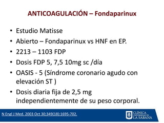 ANTICOAGULACIÓN – Fondaparinux
• Estudio Matisse
• Abierto – Fondaparinux vs HNF en EP.
• 2213 – 1103 FDP
• Dosis FDP 5, 7,5 10mg sc /día
• OASIS - 5 (Síndrome coronario agudo con
elevación ST )
• Dosis diaria fija de 2,5 mg
independientemente de su peso corporal.
N Engl J Med. 2003 Oct 30;349(18):1695-702.
 
