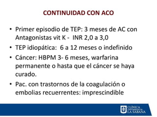 CONTINUIDAD CON ACO
• Primer episodio de TEP: 3 meses de AC con
Antagonistas vit K - INR 2,0 a 3,0
• TEP idiopática: 6 a 12 meses o indefinido
• Cáncer: HBPM 3- 6 meses, warfarina
permanente o hasta que el cáncer se haya
curado.
• Pac. con trastornos de la coagulación o
embolias recuerrentes: imprescindible
 