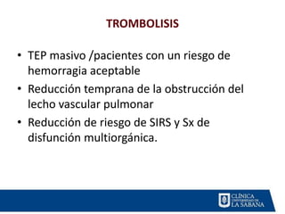 TROMBOLISIS
• TEP masivo /pacientes con un riesgo de
hemorragia aceptable
• Reducción temprana de la obstrucción del
lecho vascular pulmonar
• Reducción de riesgo de SIRS y Sx de
disfunción multiorgánica.
 