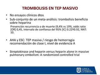 TROMBOLISIS EN TEP MASIVO
• No ensayos clínicos dtos
• Sub-conjunto de un meta-análisis: trombolisis beneficio
sobre heparina
Prevención recurrencia o de muerte (9,4% vs 19%, odds ratio
[OR] 0,45, intervalo de confianza del 95% [IC] 0.22Y0.92, NNT:
10.
• AHA y ESC: TEP masiva / riesgo de hemorragia
recomendación de clase I, nivel de evidencia A
• Streptokinase and heparin versus heparin alone in massive
pulmonary embolism: A randomized controlled trial
 