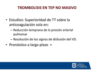 TROMBOLISIS EN TEP NO MASIVO
• Estudios: Superioridad de TT sobre la
anticoagulación sola en:
– Reducción temprana de la presión arterial
pulmonar
– Resolución de los signos de disfusión del VD.
• Pronóstico a largo plazo =
 