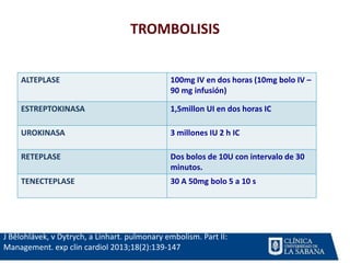 TROMBOLISIS
ALTEPLASE 100mg IV en dos horas (10mg bolo IV –
90 mg infusión)
ESTREPTOKINASA 1,5millon UI en dos horas IC
UROKINASA 3 millones IU 2 h IC
RETEPLASE Dos bolos de 10U con intervalo de 30
minutos.
TENECTEPLASE 30 A 50mg bolo 5 a 10 s
J Bĕlohlávek, v Dytrych, a Linhart. pulmonary embolism. Part II:
Management. exp clin cardiol 2013;18(2):139-147
 