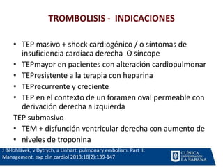 TROMBOLISIS - INDICACIONES
J Bĕlohlávek, v Dytrych, a Linhart. pulmonary embolism. Part II:
Management. exp clin cardiol 2013;18(2):139-147
• TEP masivo + shock cardiogénico / o síntomas de
insuficiencia cardíaca derecha O síncope
• TEPmayor en pacientes con alteración cardiopulmonar
• TEPresistente a la terapia con heparina
• TEPrecurrente y creciente
• TEP en el contexto de un foramen oval permeable con
derivación derecha a izquierda
TEP submasivo
• TEM + disfunción ventricular derecha con aumento de
• niveles de troponina
 