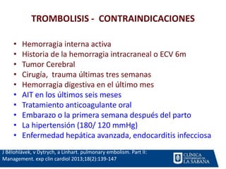 TROMBOLISIS - CONTRAINDICACIONES
J Bĕlohlávek, v Dytrych, a Linhart. pulmonary embolism. Part II:
Management. exp clin cardiol 2013;18(2):139-147
• Hemorragia interna activa
• Historia de la hemorragia intracraneal o ECV 6m
• Tumor Cerebral
• Cirugía, trauma últimas tres semanas
• Hemorragia digestiva en el último mes
• AIT en los últimos seis meses
• Tratamiento anticoagulante oral
• Embarazo o la primera semana después del parto
• La hipertensión (180/ 120 mmHg)
• Enfermedad hepática avanzada, endocarditis infecciosa
 