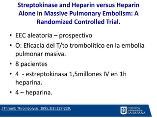 Streptokinase and Heparin versus Heparin
Alone in Massive Pulmonary Embolism: A
Randomized Controlled Trial.
• EEC aleatoria – prospectivo
• O: Eficacia del T/to trombolítico en la embolia
pulmonar masiva.
• 8 pacientes
• 4 - estreptokinasa 1,5millones IV en 1h
heparina.
• 4 – heparina.
J Thromb Thrombolysis. 1995;2(3):227-229.
 