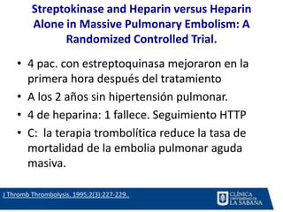 Streptokinase and Heparin versus Heparin
Alone in Massive Pulmonary Embolism: A
Randomized Controlled Trial.
• 4 pac. con estreptoquinasa mejoraron en la
primera hora después del tratamiento
• A los 2 años sin hipertensión pulmonar.
• 4 de heparina: 1 fallece. Seguimiento HTTP
• C: la terapia trombolítica reduce la tasa de
mortalidad de la embolia pulmonar aguda
masiva.
J Thromb Thrombolysis. 1995;2(3):227-229..
 