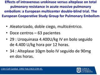 Effects of intravenous urokinase versus alteplase on total
pulmonary resistance in acute massive pulmonary
embolism: a European multicenter double-blind trial. The
European Cooperative Study Group for Pulmonary Embolism
• Aleatorizado, doble ciego, multicéntrico.
• Doce centros – 63 pacientes
• 29 : Uroquinasa 4.400U/kg IV en bolo seguido
de 4.400 U/kg hora por 12 horas.
• 34 : Alteplase 10gm bolo IV seguido de 90mg
en dos horas.
J Am Coll Cardiol. 1992 Feb;19(2):239-45.
 