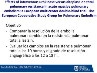 Effects of intravenous urokinase versus alteplase on total
pulmonary resistance in acute massive pulmonary
embolism: a European multicenter double-blind trial. The
European Cooperative Study Group for Pulmonary Embolism
Objetivo
- Comparar la resolución de la embolia
pulmonar: cambio en la resistencia pulmonar
total a las 2 h.
- Evaluar los cambios en la resistencia pulmonar
total a las 10 horas y el grado de resolución
angiográfica a las 12 a 18 h .
J Am Coll Cardiol. 1992 Feb;19(2):239-45.
 