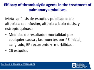Efficacy of thrombolytic agents in the treatment of
pulmonary embolism.
Meta- análisis de estudios publicados de
alteplasa en infusión, alteplasa bolo-dosis, y
estreptoquinasa
• Medidas de resultado: mortalidad por
cualquier causa , las muertes por PE inicial,
sangrado, EP recurrente y morbilidad.
• 26 estudios
Eur Respir J. 2005 Nov;26(5):864-74..
 