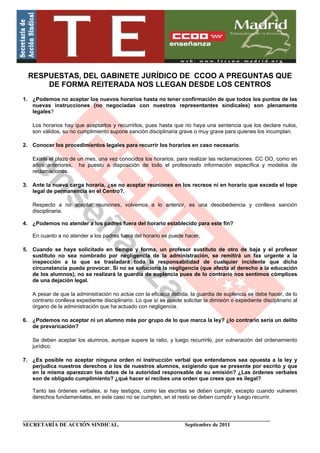 RESPUESTAS, DEL GABINETE JURÍDICO DE CCOO A PREGUNTAS QUE
      DE FORMA REITERADA NOS LLEGAN DESDE LOS CENTROS
1. ¿Podemos no aceptar los nuevos horarios hasta no tener confirmación de que todos los puntos de las
   nuevas instrucciones (no negociadas con nuestros representantes sindicales) son plenamente
   legales?

   Los horarios hay que aceptarlos y recurrirlos, pues hasta que no haya una sentencia que los declare nulos,
   son válidos, su no cumplimiento supone sanción disciplinaria grave o muy grave para quienes los incumplan.

2. Conocer los procedimientos legales para recurrir los horarios en caso necesario.

   Existe el plazo de un mes, una vez conocidos los horarios, para realizar las reclamaciones. CC OO, como en
   años anteriores, ha puesto a disposición de todo el profesorado información específica y modelos de
   reclamaciones.

3. Ante la nueva carga horaria, ¿se no aceptar reuniones en los recreos ni en horario que exceda el tope
   legal de permanencia en el Centro?.

   Respecto a no aceptar reuniones, volvemos a lo anterior, es una desobediencia y conlleva sanción
   disciplinaria.

4. ¿Podemos no atender a los padres fuera del horario establecido para este fin?

   En cuanto a no atender a los padres fuera del horario se puede hacer.

5. Cuando se haya solicitado en tiempo y forma, un profesor sustituto de otro de baja y el profesor
   sustituto no sea nombrado por negligencia de la administración, se remitirá un fax urgente a la
   inspección a la que se trasladará toda la responsabilidad de cualquier incidente que dicha
   circunstancia pueda provocar. Si no se soluciona la negligencia (que afecta al derecho a la educación
   de los alumnos), no se realizará la guardia de suplencia pues de lo contrario nos sentimos cómplices
   de una dejación legal.

   A pesar de que la administración no actúe con la eficacia debida, la guardia de suplencia se debe hacer, de lo
   contrario conlleva expediente disciplinario. Lo que sí se puede solicitar la dimisión o expediente disciplinario al
   órgano de la administración que ha actuado con negligencia.

6. ¿Podemos no aceptar ni un alumno más por grupo de lo que marca la ley? ¿lo contrario sería un delito
   de prevaricación?

   Se deben aceptar los alumnos, aunque supere la ratio, y luego recurrirlo, por vulneración del ordenamiento
   jurídico.

7. ¿Es posible no aceptar ninguna orden ni instrucción verbal que entendamos sea opuesta a la ley y
   perjudica nuestros derechos o los de nuestros alumnos, exigiendo que se presente por escrito y que
   en la misma aparezcan los datos de la autoridad responsable de su emisión? ¿Las órdenes verbales
   son de obligado cumplimiento? ¿qué hacer si recibes una orden que crees que es ilegal?

   Tanto las órdenes verbales, si hay testigos, como las escritas se deben cumplir, excepto cuando vulneren
   derechos fundamentales, en este caso no se cumplen, en el resto se deben cumplir y luego recurrir.


____________________________________________________________________________________________
SECRETARÍA DE ACCIÓN SINDICAL.                              Septiembre de 2011
 