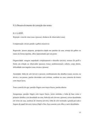 9.1) Desenvolvimento da correção dos testes:
9.1.1) HTP:
Rejeição: vista de cima (casa e pessoa), distância do observador (casa)
Compensação: árvore grande e galhos excessivos
Regressão: pessoa pequena, perspectiva dupla nas paredes da casa, arranjo de galhos ou
ramos de forma repetida, olhos representados por um ponto
Organicidade: margem impedindo completamente o desenho (árvore), mistura de perfil e
frente em relação ao observador (pessoa), tronco unidimensional e aberto, corpo aberto,
dificuldade com ângulos (casa, árvore e pessoa)
Ansiedade: linha de solo (árvore e pessoa), sombreamento dos detalhes (casa), nuvens, na
árvore e na pessoa, janelas decoradas com cortinas, sombras na casa, contorno do tronco
com traços leves,
Fraco controle do ego: paredes frágeis com traços fracos, janelas abertas
Insegurança: paredes frágeis com traços fracos, raízes omitidas e linha de base como o
primeiro detalhe a ser desenhado na casa, linha de solo (árvore e pessoa), cercas desenhadas
em torno da casa, ausência de simetria (árvore), linha do solo inclinada e grande por toda a
largura do papel (árvore), tronco frágil e fino, boca ausente com olhos e nariz desenhados
13
 