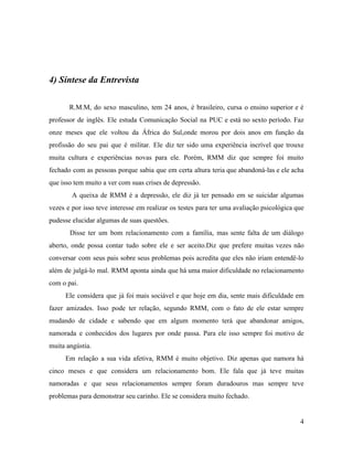 4) Síntese da Entrevista
R.M.M, do sexo masculino, tem 24 anos, é brasileiro, cursa o ensino superior e é
professor de inglês. Ele estuda Comunicação Social na PUC e está no sexto período. Faz
onze meses que ele voltou da África do Sul,onde morou por dois anos em função da
profissão do seu pai que é militar. Ele diz ter sido uma experiência incrível que trouxe
muita cultura e experiências novas para ele. Porém, RMM diz que sempre foi muito
fechado com as pessoas porque sabia que em certa altura teria que abandoná-las e ele acha
que isso tem muito a ver com suas crises de depressão.
A queixa de RMM é a depressão, ele diz já ter pensado em se suicidar algumas
vezes e por isso teve interesse em realizar os testes para ter uma avaliação psicológica que
pudesse elucidar algumas de suas questões.
Disse ter um bom relacionamento com a família, mas sente falta de um diálogo
aberto, onde possa contar tudo sobre ele e ser aceito.Diz que prefere muitas vezes não
conversar com seus pais sobre seus problemas pois acredita que eles não iriam entendê-lo
além de julgá-lo mal. RMM aponta ainda que há uma maior dificuldade no relacionamento
com o pai.
Ele considera que já foi mais sociável e que hoje em dia, sente mais dificuldade em
fazer amizades. Isso pode ter relação, segundo RMM, com o fato de ele estar sempre
mudando de cidade e sabendo que em algum momento terá que abandonar amigos,
namorada e conhecidos dos lugares por onde passa. Para ele isso sempre foi motivo de
muita angústia.
Em relação a sua vida afetiva, RMM é muito objetivo. Diz apenas que namora há
cinco meses e que considera um relacionamento bom. Ele fala que já teve muitas
namoradas e que seus relacionamentos sempre foram duradouros mas sempre teve
problemas para demonstrar seu carinho. Ele se considera muito fechado.
4
 