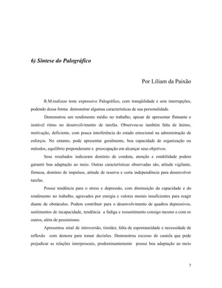 6) Síntese do Palográfico
Por Liliam da Paixão
R.M.realizou teste expressivo Palográfico, com tranqüilidade e sem interrupções,
podendo dessa forma demonstrar algumas características de sua personalidade.
Demonstrou um rendimento médio no trabalho, apesar de apresentar flutuante e
instável ritmo no desenvolvimento de tarefas. Observou-se também falta de ânimo,
motivação, deficiente, com pouca interferência do estado emocional na administração de
esforços. No entanto, pode apresentar geralmente, boa capacidade de organização ou
métodos, equilíbrio preponderante e preocupação em alcançar seus objetivos.
Seus resultados indicaram domínio de conduta, atenção e estabilidade podem
garantir boa adaptação ao meio. Outras características observadas são, atitude vigilante,
firmeza, domínio de impulsos, atitude de reserva e certa independência para desenvolver
tarefas.
Possui tendência para o stress e depressão, com diminuição da capacidade e do
rendimento no trabalho, agravados por energia e valores morais insuficientes para reagir
diante de obstáculos. Podem contribuir para o desenvolvimento de quadros depressivos,
sentimentos de incapacidade, tendência a fadiga e ressentimento consigo mesmo e com os
outros, além de pessimismo.
Apresentou sinal de introversão, timidez, falta de espontaneidade e necessidade de
reflexão com demora para tomar decisões. Demonstrou excesso de cautela que pode
prejudicar as relações interpessoais, predominantemente possui boa adaptação ao meio
7
 