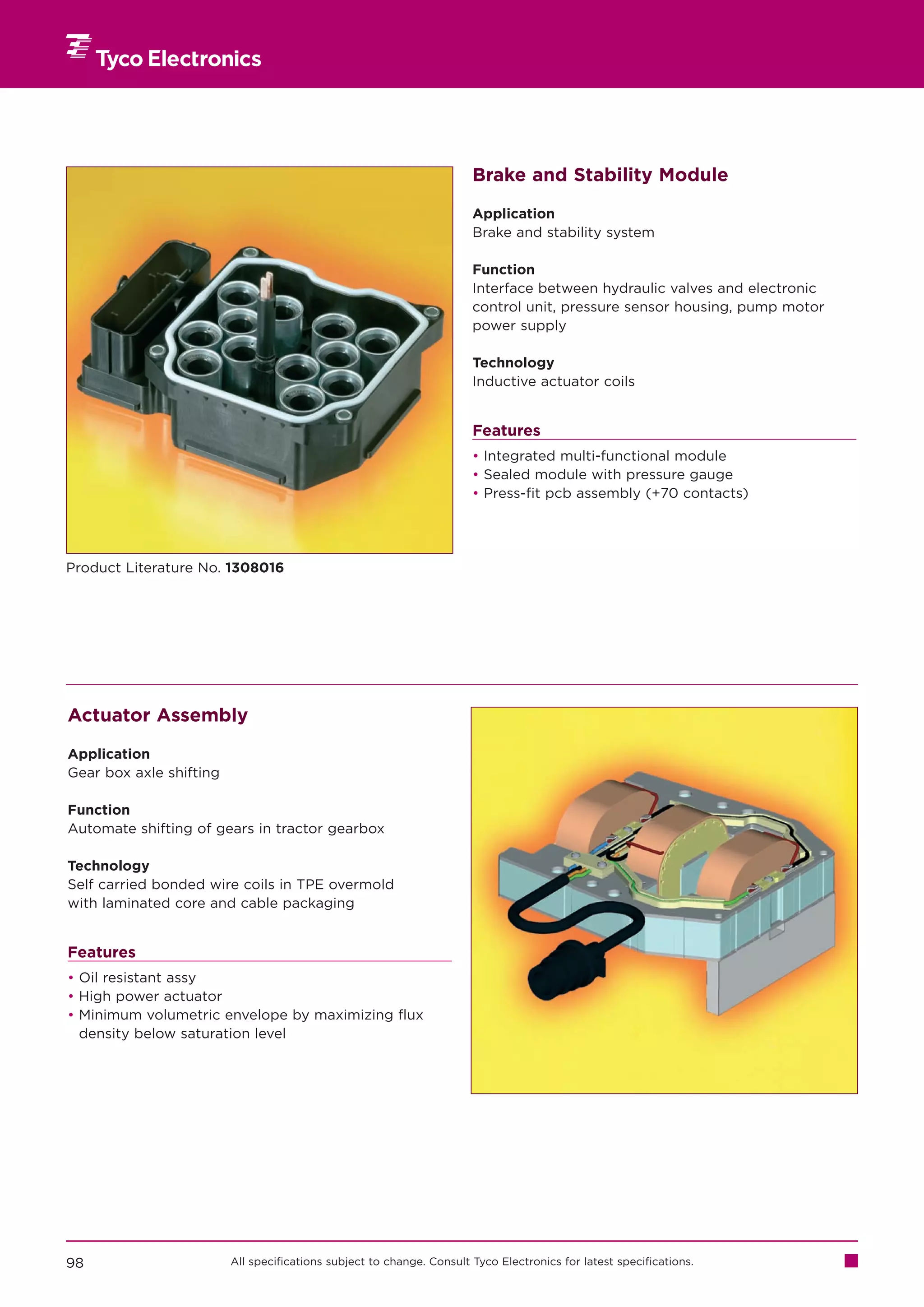 Brake and Stability Module

                                                                       Application
                                                                       Brake and stability system

                                                                       Function
                                                                       Interface between hydraulic valves and electronic
                                                                       control unit, pressure sensor housing, pump motor
                                                                       power supply

                                                                       Technology
                                                                       Inductive actuator coils


                                                                       Features
                                                                       • Integrated multi-functional module
                                                                       • Sealed module with pressure gauge
                                                                       • Press-fit pcb assembly (+70 contacts)




Product Literature No. 1308016




Actuator Assembly

Application
Gear box axle shifting

Function
Automate shifting of gears in tractor gearbox

Technology
Self carried bonded wire coils in TPE overmold
with laminated core and cable packaging


Features
• Oil resistant assy
• High power actuator
• Minimum volumetric envelope by maximizing flux
  density below saturation level




98                       All specifications subject to change. Consult Tyco Electronics for latest specifications.
 