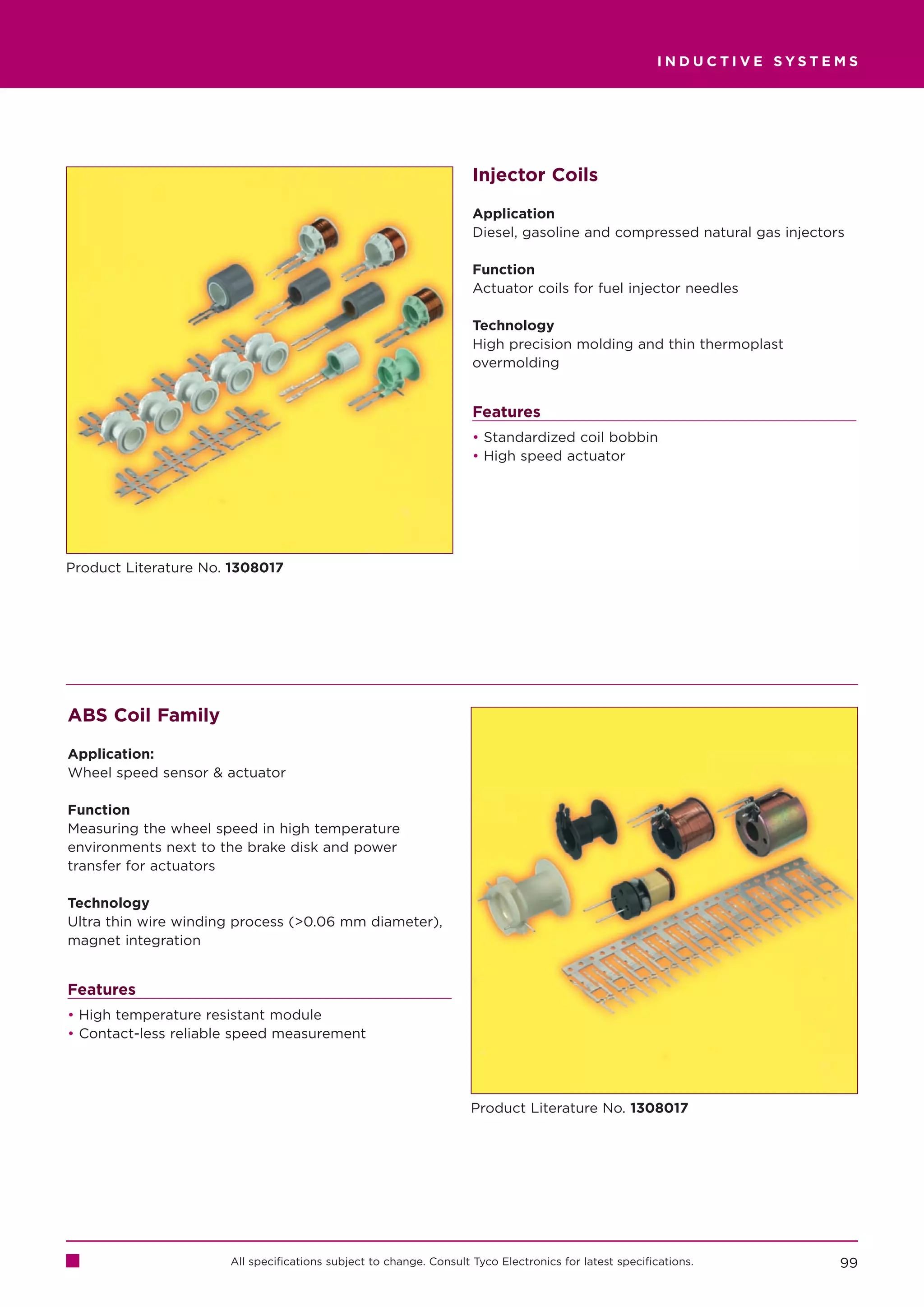 INDUCTIVE SYSTEMS




                                                                    Injector Coils

                                                                    Application
                                                                    Diesel, gasoline and compressed natural gas injectors

                                                                    Function
                                                                    Actuator coils for fuel injector needles

                                                                    Technology
                                                                    High precision molding and thin thermoplast
                                                                    overmolding


                                                                    Features
                                                                    • Standardized coil bobbin
                                                                    • High speed actuator




Product Literature No. 1308017




ABS Coil Family

Application:
Wheel speed sensor  actuator

Function
Measuring the wheel speed in high temperature
environments next to the brake disk and power
transfer for actuators

Technology
Ultra thin wire winding process (0.06 mm diameter),
magnet integration


Features
• High temperature resistant module
• Contact-less reliable speed measurement




                                                                    Product Literature No. 1308017




                      All specifications subject to change. Consult Tyco Electronics for latest specifications.         99
 