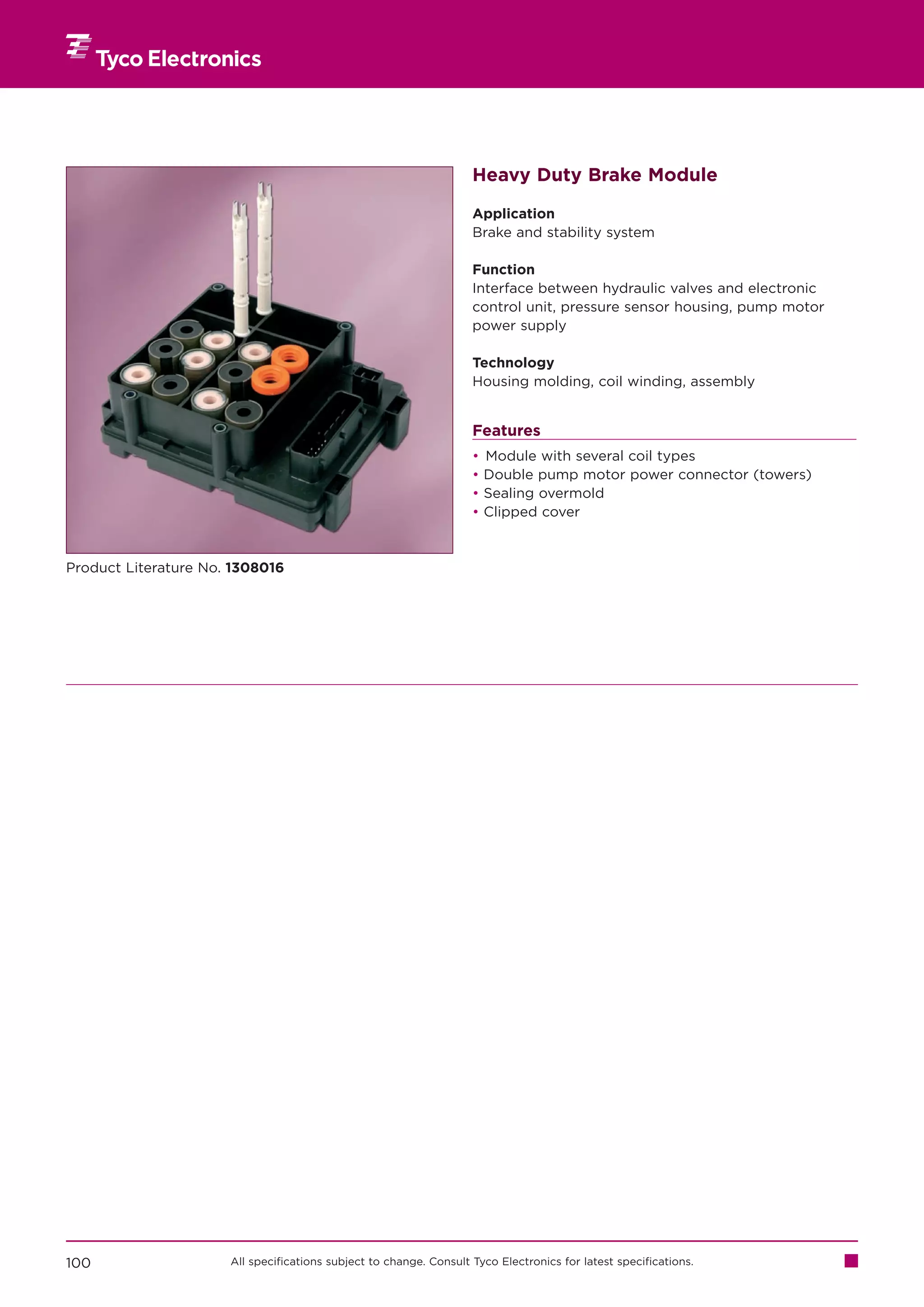 Heavy Duty Brake Module

                                                                    Application
                                                                    Brake and stability system

                                                                    Function
                                                                    Interface between hydraulic valves and electronic
                                                                    control unit, pressure sensor housing, pump motor
                                                                    power supply

                                                                    Technology
                                                                    Housing molding, coil winding, assembly


                                                                    Features
                                                                    •   Module with several coil types
                                                                    •   Double pump motor power connector (towers)
                                                                    •   Sealing overmold
                                                                    •   Clipped cover



Product Literature No. 1308016




100                   All specifications subject to change. Consult Tyco Electronics for latest specifications.
 