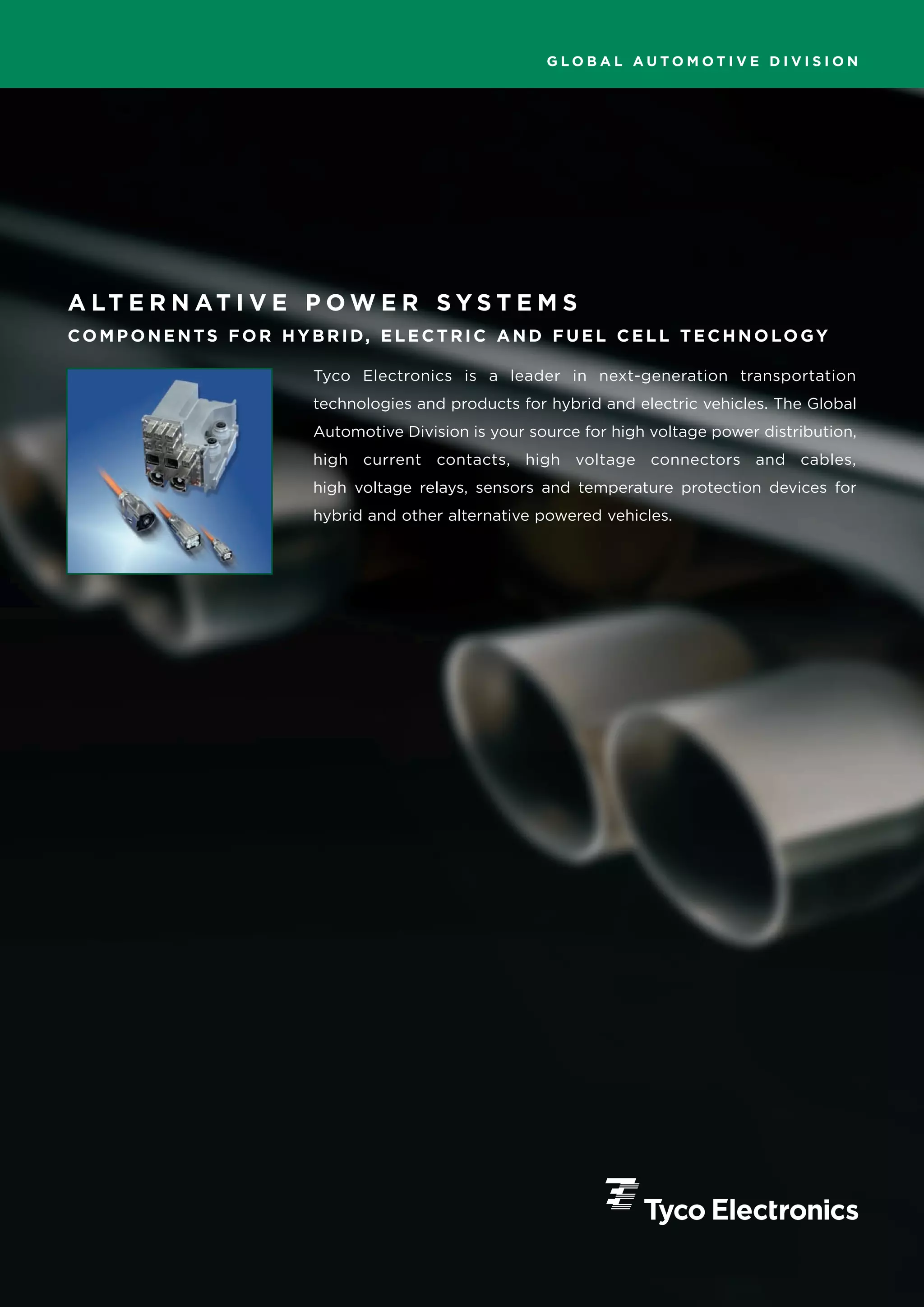 GLOBAL AUTOMOTIVE DIVISION




A LT E R N AT I V E P O W E R S Y S T E M S
CO M P O N E N TS F O R H Y B R I D, E L E C T R I C A N D F U E L C E L L T E C H N O LO GY

                             Tyco Electronics is a leader in next-generation transportation
                             technologies and products for hybrid and electric vehicles. The Global
                             Automotive Division is your source for high voltage power distribution,
                             high current contacts, high voltage connectors and cables,
                             high voltage relays, sensors and temperature protection devices for
                             hybrid and other alternative powered vehicles.
 