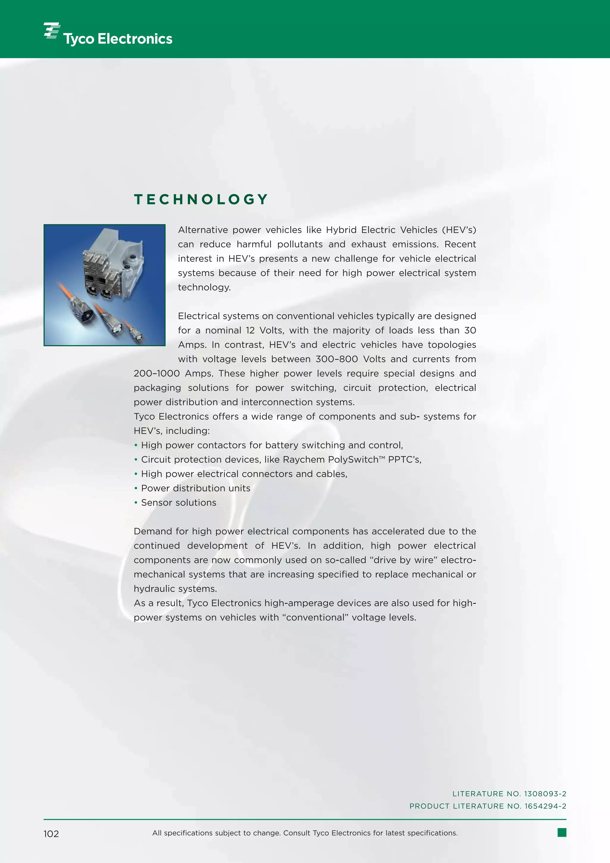 TECHNOLOGY

                 Alternative power vehicles like Hybrid Electric Vehicles (HEV’s)
                 can reduce harmful pollutants and exhaust emissions. Recent
                 interest in HEV’s presents a new challenge for vehicle electrical
                 systems because of their need for high power electrical system
                 technology.


                 Electrical systems on conventional vehicles typically are designed
                 for a nominal 12 Volts, with the majority of loads less than 30
                 Amps. In contrast, HEV’s and electric vehicles have topologies
                 with voltage levels between 300–800 Volts and currents from
      200–1000 Amps. These higher power levels require special designs and
      packaging solutions for power switching, circuit protection, electrical
      power distribution and interconnection systems.
      Tyco Electronics offers a wide range of components and sub- systems for
      HEV’s, including:
      • High power contactors for battery switching and control,
      • Circuit protection devices, like Raychem PolySwitch™ PPTC’s,
      • High power electrical connectors and cables,
      • Power distribution units
      • Sensor solutions


      Demand for high power electrical components has accelerated due to the
      continued development of HEV’s. In addition, high power electrical
      components are now commonly used on so-called “drive by wire” electro-
      mechanical systems that are increasing specified to replace mechanical or
      hydraulic systems.
      As a result, Tyco Electronics high-amperage devices are also used for high-
      power systems on vehicles with “conventional” voltage levels.




                                                                                                 LITERATURE NO. 1308093-2
                                                                                    PRODUCT LITERATURE NO. 1654294-2


102       All specifications subject to change. Consult Tyco Electronics for latest specifications.
 