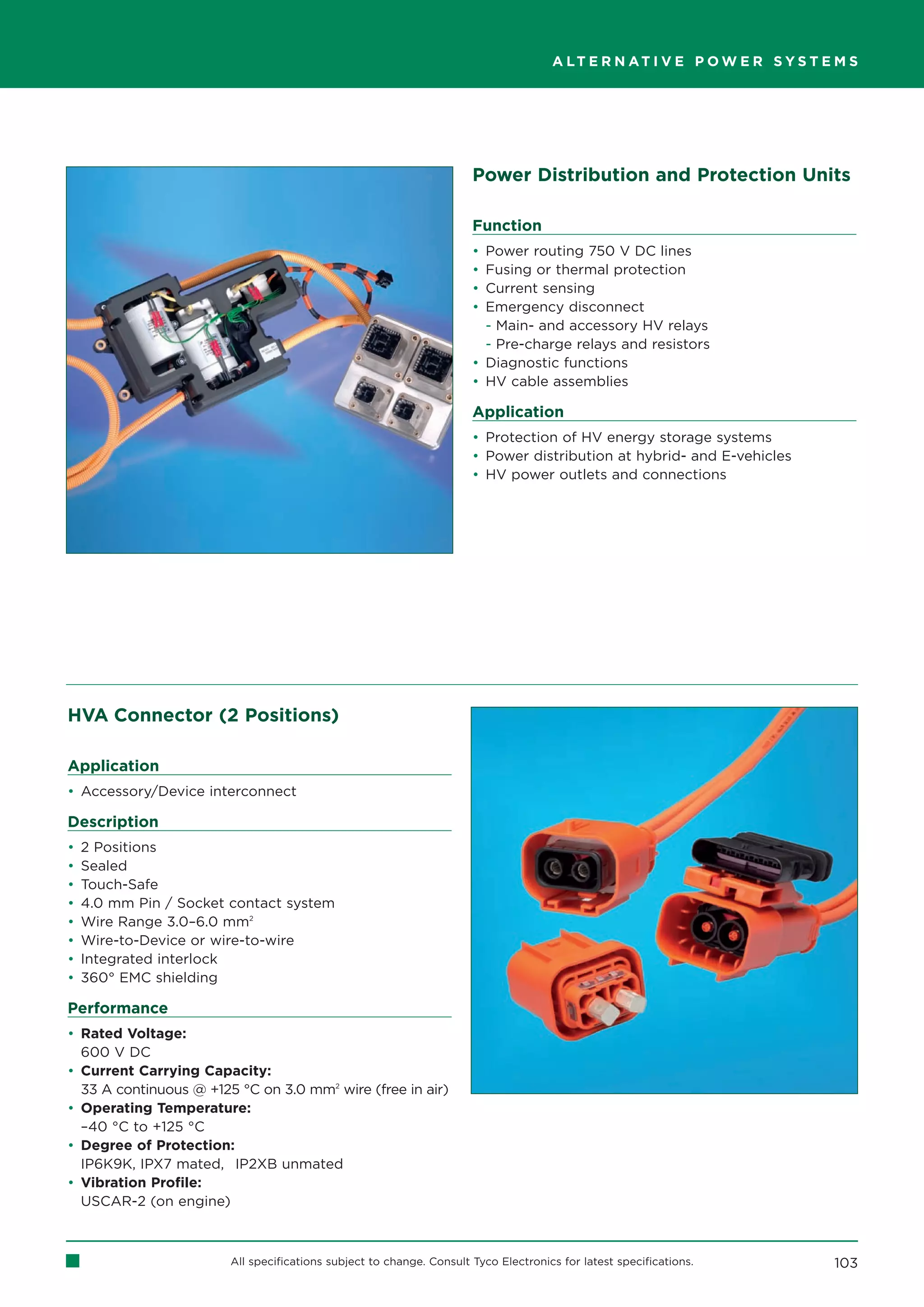 A LT E R N AT I V E P O W E R S Y S T E M S




                                                                      Power Distribution and Protection Units

                                                                      Function
                                                                      • Power routing 750 V DC lines
                                                                      • Fusing or thermal protection
                                                                      • Current sensing
                                                                      • Emergency disconnect
                                                                        - Main- and accessory HV relays
                                                                        - Pre-charge relays and resistors
                                                                      • Diagnostic functions
                                                                      • HV cable assemblies

                                                                      Application
                                                                      • Protection of HV energy storage systems
                                                                      • Power distribution at hybrid- and E-vehicles
                                                                      • HV power outlets and connections




HVA Connector (2 Positions)

Application
• Accessory/Device interconnect

Description
•   2 Positions
•   Sealed
•   Touch-Safe
•   4.0 mm Pin / Socket contact system
•   Wire Range 3.0–6.0 mm2
•   Wire-to-Device or wire-to-wire
•   Integrated interlock
•   360° EMC shielding

Performance
• Rated Voltage:
  600 V DC
• Current Carrying Capacity:
  33 A continuous @ +125 °C on 3.0 mm2 wire (free in air)
• Operating Temperature:
  –40 °C to +125 °C
• Degree of Protection:
  IP6K9K, IPX7 mated, IP2XB unmated
• Vibration Profile:
  USCAR-2 (on engine)



                        All specifications subject to change. Consult Tyco Electronics for latest specifications.           103
 