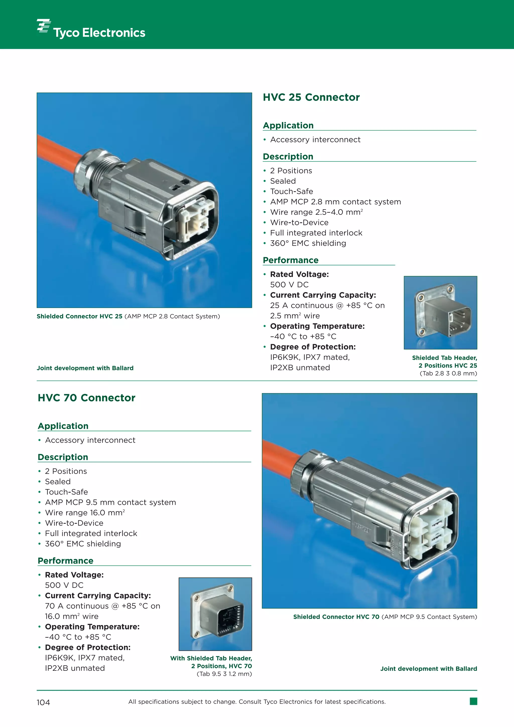 HVC 25 Connector

                                                                          Application
                                                                          • Accessory interconnect

                                                                          Description
                                                                          •   2 Positions
                                                                          •   Sealed
                                                                          •   Touch-Safe
                                                                          •   AMP MCP 2.8 mm contact system
                                                                          •   Wire range 2.5–4.0 mm2
                                                                          •   Wire-to-Device
                                                                          •   Full integrated interlock
                                                                          •   360° EMC shielding

                                                                          Performance
                                                                          • Rated Voltage:
                                                                            500 V DC
                                                                          • Current Carrying Capacity:
                                                                            25 A continuous @ +85 °C on
Shielded Connector HVC 25 (AMP MCP 2.8 Contact System)                      2.5 mm2 wire
                                                                          • Operating Temperature:
                                                                            –40 °C to +85 °C
                                                                          • Degree of Protection:
                                                                            IP6K9K, IPX7 mated,                             Shielded Tab Header,
Joint development with Ballard                                              IP2XB unmated                                     2 Positions HVC 25
                                                                                                                              (Tab 2.8 3 0.8 mm)



HVC 70 Connector

Application
• Accessory interconnect

Description
•   2 Positions
•   Sealed
•   Touch-Safe
•   AMP MCP 9.5 mm contact system
•   Wire range 16.0 mm2
•   Wire-to-Device
•   Full integrated interlock
•   360° EMC shielding

Performance
• Rated Voltage:
  500 V DC
• Current Carrying Capacity:
  70 A continuous @ +85 °C on
  16.0 mm2 wire                                                                      Shielded Connector HVC 70 (AMP MCP 9.5 Contact System)
• Operating Temperature:
  –40 °C to +85 °C
• Degree of Protection:
  IP6K9K, IPX7 mated,                     With Shielded Tab Header,
  IP2XB unmated                                 2 Positions, HVC 70                                                Joint development with Ballard
                                                  (Tab 9.5 3 1.2 mm)



104                         All specifications subject to change. Consult Tyco Electronics for latest specifications.
 