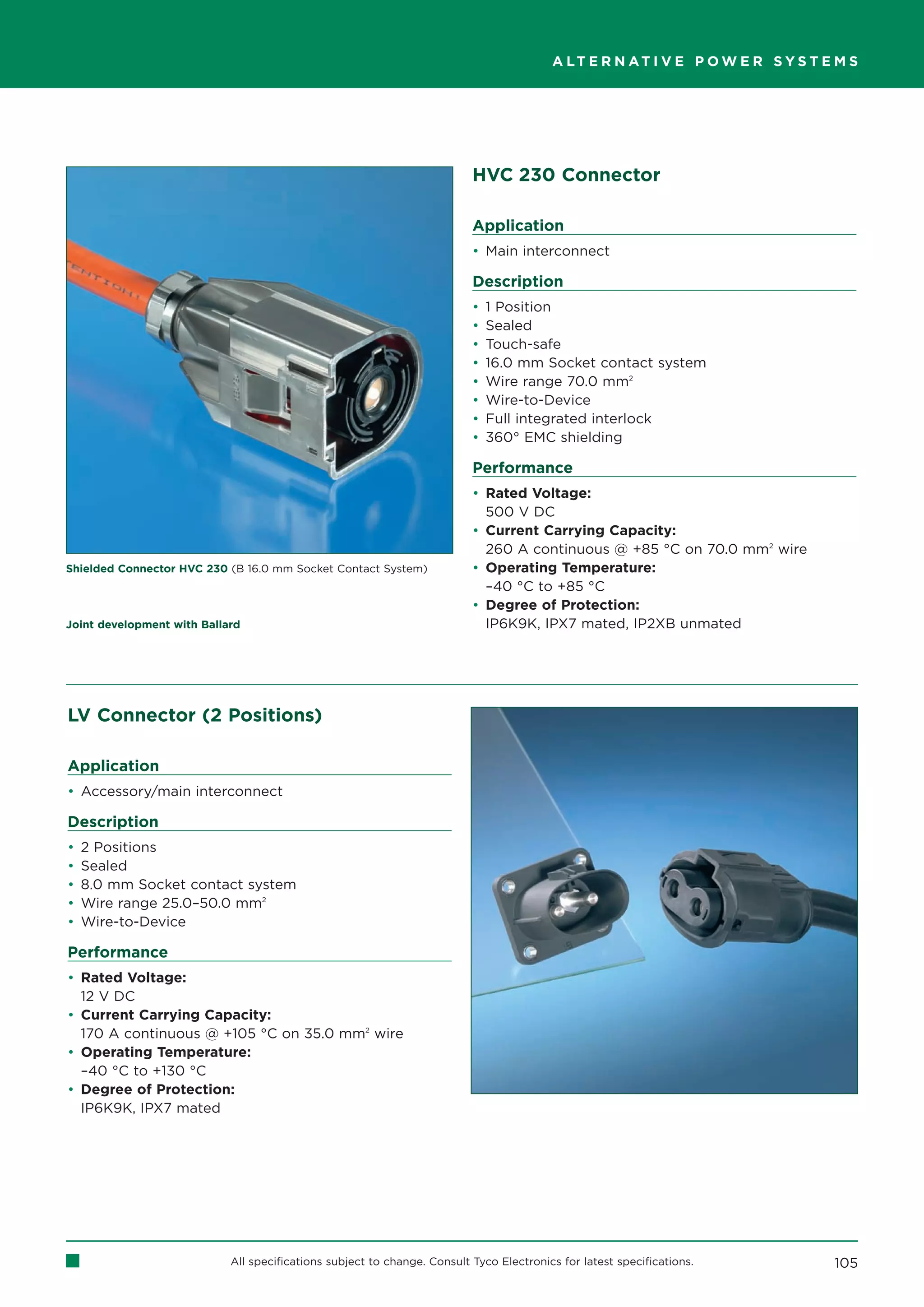 A LT E R N AT I V E P O W E R S Y S T E M S




                                                                          HVC 230 Connector

                                                                          Application
                                                                          • Main interconnect

                                                                          Description
                                                                          •   1 Position
                                                                          •   Sealed
                                                                          •   Touch-safe
                                                                          •   16.0 mm Socket contact system
                                                                          •   Wire range 70.0 mm2
                                                                          •   Wire-to-Device
                                                                          •   Full integrated interlock
                                                                          •   360° EMC shielding

                                                                          Performance
                                                                          • Rated Voltage:
                                                                            500 V DC
                                                                          • Current Carrying Capacity:
                                                                            260 A continuous @ +85 °C on 70.0 mm2 wire
Shielded Connector HVC 230 (B 16.0 mm Socket Contact System)              • Operating Temperature:
                                                                            –40 °C to +85 °C
                                                                          • Degree of Protection:
Joint development with Ballard                                              IP6K9K, IPX7 mated, IP2XB unmated




LV Connector (2 Positions)

Application
• Accessory/main interconnect

Description
•   2 Positions
•   Sealed
•   8.0 mm Socket contact system
•   Wire range 25.0–50.0 mm2
•   Wire-to-Device

Performance
• Rated Voltage:
  12 V DC
• Current Carrying Capacity:
  170 A continuous @ +105 °C on 35.0 mm2 wire
• Operating Temperature:
  –40 °C to +130 °C
• Degree of Protection:
  IP6K9K, IPX7 mated




                            All specifications subject to change. Consult Tyco Electronics for latest specifications.           105
 