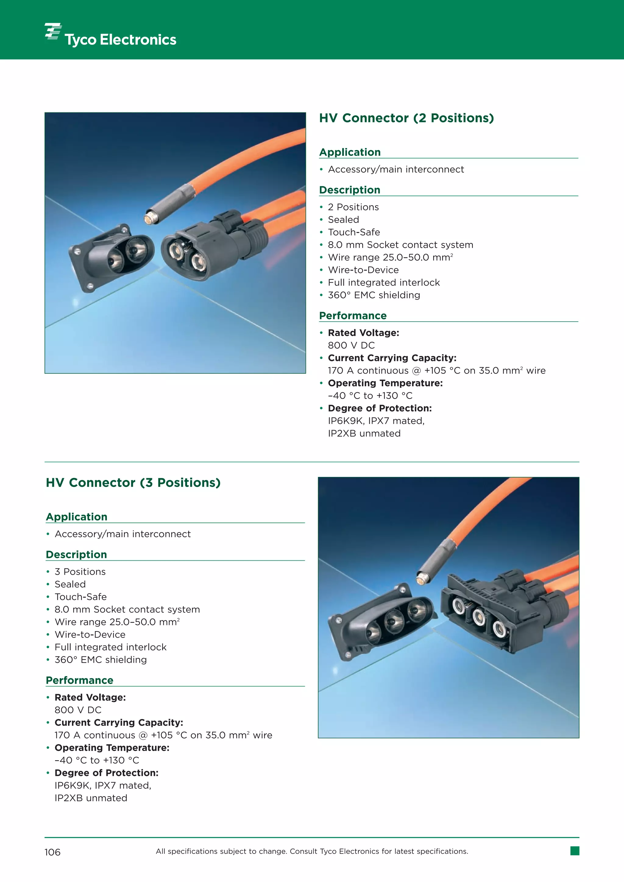 HV Connector (2 Positions)

                                                                     Application
                                                                     • Accessory/main interconnect

                                                                     Description
                                                                     •   2 Positions
                                                                     •   Sealed
                                                                     •   Touch-Safe
                                                                     •   8.0 mm Socket contact system
                                                                     •   Wire range 25.0–50.0 mm2
                                                                     •   Wire-to-Device
                                                                     •   Full integrated interlock
                                                                     •   360° EMC shielding

                                                                     Performance
                                                                     • Rated Voltage:
                                                                       800 V DC
                                                                     • Current Carrying Capacity:
                                                                       170 A continuous @ +105 °C on 35.0 mm2 wire
                                                                     • Operating Temperature:
                                                                       –40 °C to +130 °C
                                                                     • Degree of Protection:
                                                                       IP6K9K, IPX7 mated,
                                                                       IP2XB unmated




HV Connector (3 Positions)

Application
• Accessory/main interconnect

Description
•   3 Positions
•   Sealed
•   Touch-Safe
•   8.0 mm Socket contact system
•   Wire range 25.0–50.0 mm2
•   Wire-to-Device
•   Full integrated interlock
•   360° EMC shielding

Performance
• Rated Voltage:
  800 V DC
• Current Carrying Capacity:
  170 A continuous @ +105 °C on 35.0 mm2 wire
• Operating Temperature:
  –40 °C to +130 °C
• Degree of Protection:
  IP6K9K, IPX7 mated,
  IP2XB unmated




106                    All specifications subject to change. Consult Tyco Electronics for latest specifications.
 