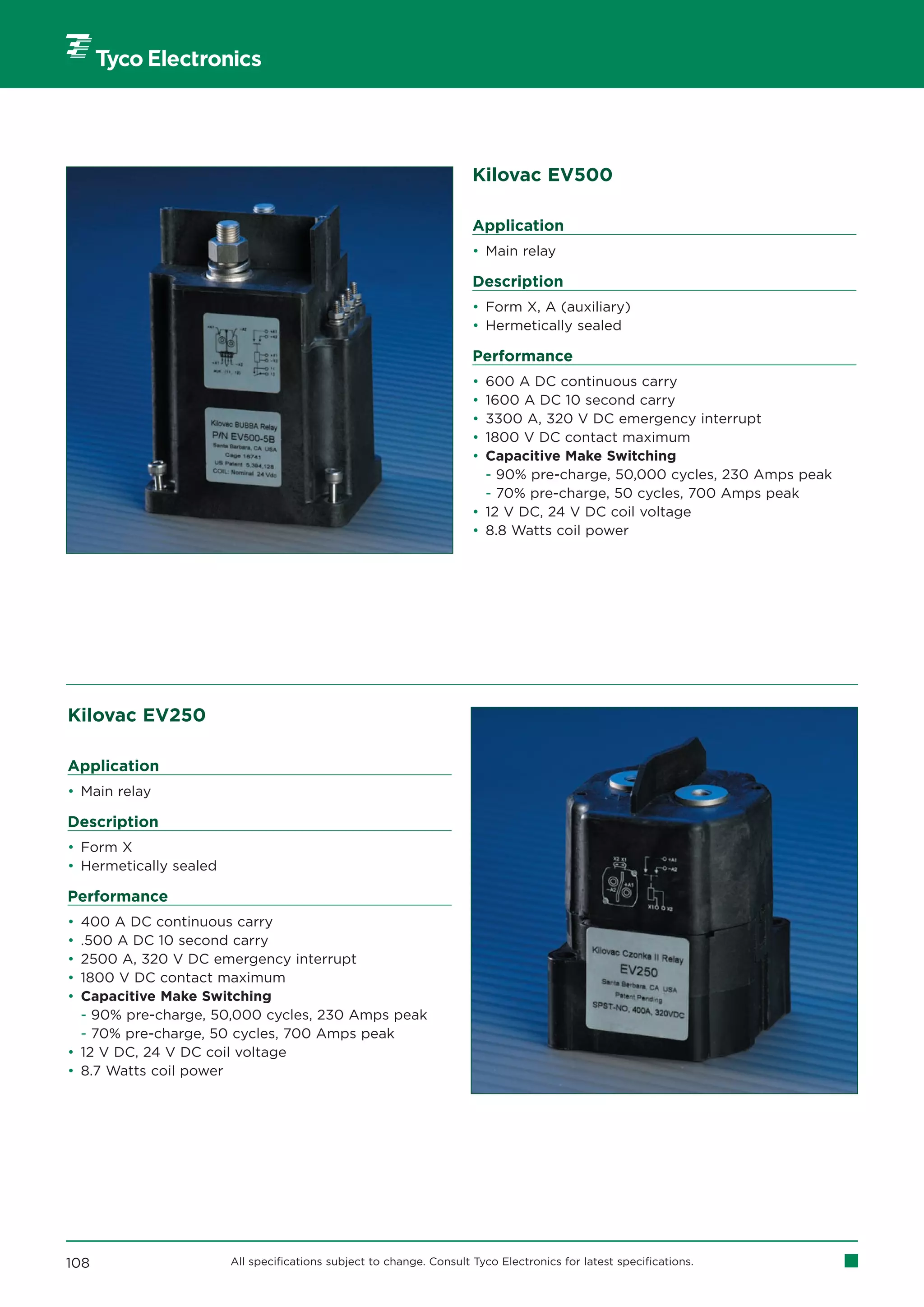 Kilovac EV500

                                                                      Application
                                                                      • Main relay

                                                                      Description
                                                                      • Form X, A (auxiliary)
                                                                      • Hermetically sealed

                                                                      Performance
                                                                      • 600 A DC continuous carry
                                                                      • 1600 A DC 10 second carry
                                                                      • 3300 A, 320 V DC emergency interrupt
                                                                      • 1800 V DC contact maximum
                                                                      • Capacitive Make Switching
                                                                        - 90% pre-charge, 50,000 cycles, 230 Amps peak
                                                                        - 70% pre-charge, 50 cycles, 700 Amps peak
                                                                      • 12 V DC, 24 V DC coil voltage
                                                                      • 8.8 Watts coil power




Kilovac EV250

Application
• Main relay

Description
• Form X
• Hermetically sealed

Performance
• 400 A DC continuous carry
• .500 A DC 10 second carry
• 2500 A, 320 V DC emergency interrupt
• 1800 V DC contact maximum
• Capacitive Make Switching
  - 90% pre-charge, 50,000 cycles, 230 Amps peak
  - 70% pre-charge, 50 cycles, 700 Amps peak
• 12 V DC, 24 V DC coil voltage
• 8.7 Watts coil power




108                     All specifications subject to change. Consult Tyco Electronics for latest specifications.
 