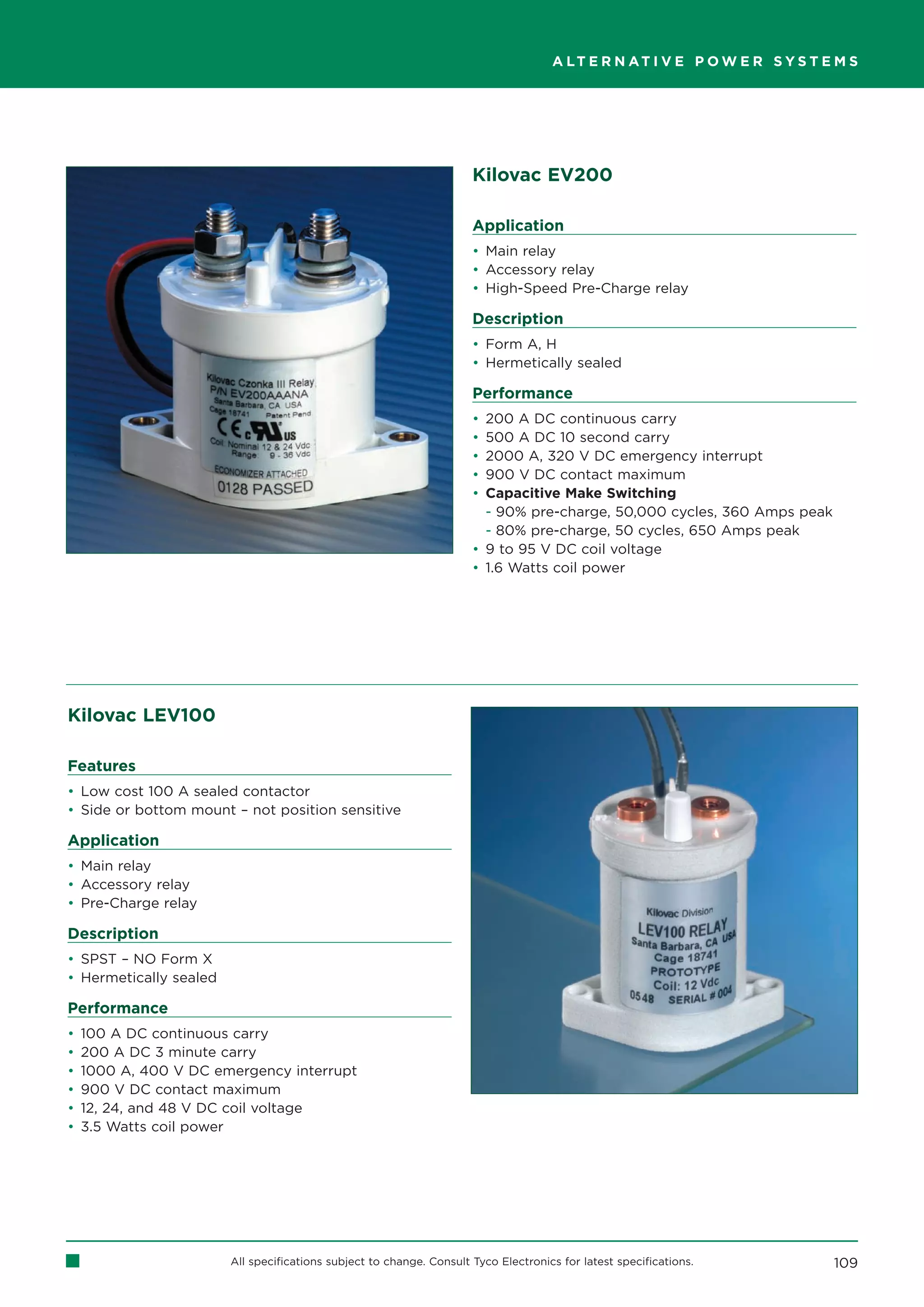 A LT E R N AT I V E P O W E R S Y S T E M S




                                                                      Kilovac EV200

                                                                      Application
                                                                      • Main relay
                                                                      • Accessory relay
                                                                      • High-Speed Pre-Charge relay

                                                                      Description
                                                                      • Form A, H
                                                                      • Hermetically sealed

                                                                      Performance
                                                                      • 200 A DC continuous carry
                                                                      • 500 A DC 10 second carry
                                                                      • 2000 A, 320 V DC emergency interrupt
                                                                      • 900 V DC contact maximum
                                                                      • Capacitive Make Switching
                                                                        - 90% pre-charge, 50,000 cycles, 360 Amps peak
                                                                        - 80% pre-charge, 50 cycles, 650 Amps peak
                                                                      • 9 to 95 V DC coil voltage
                                                                      • 1.6 Watts coil power




Kilovac LEV100

Features
• Low cost 100 A sealed contactor
• Side or bottom mount – not position sensitive

Application
• Main relay
• Accessory relay
• Pre-Charge relay

Description
• SPST – NO Form X
• Hermetically sealed

Performance
•   100 A DC continuous carry
•   200 A DC 3 minute carry
•   1000 A, 400 V DC emergency interrupt
•   900 V DC contact maximum
•   12, 24, and 48 V DC coil voltage
•   3.5 Watts coil power




                        All specifications subject to change. Consult Tyco Electronics for latest specifications.           109
 