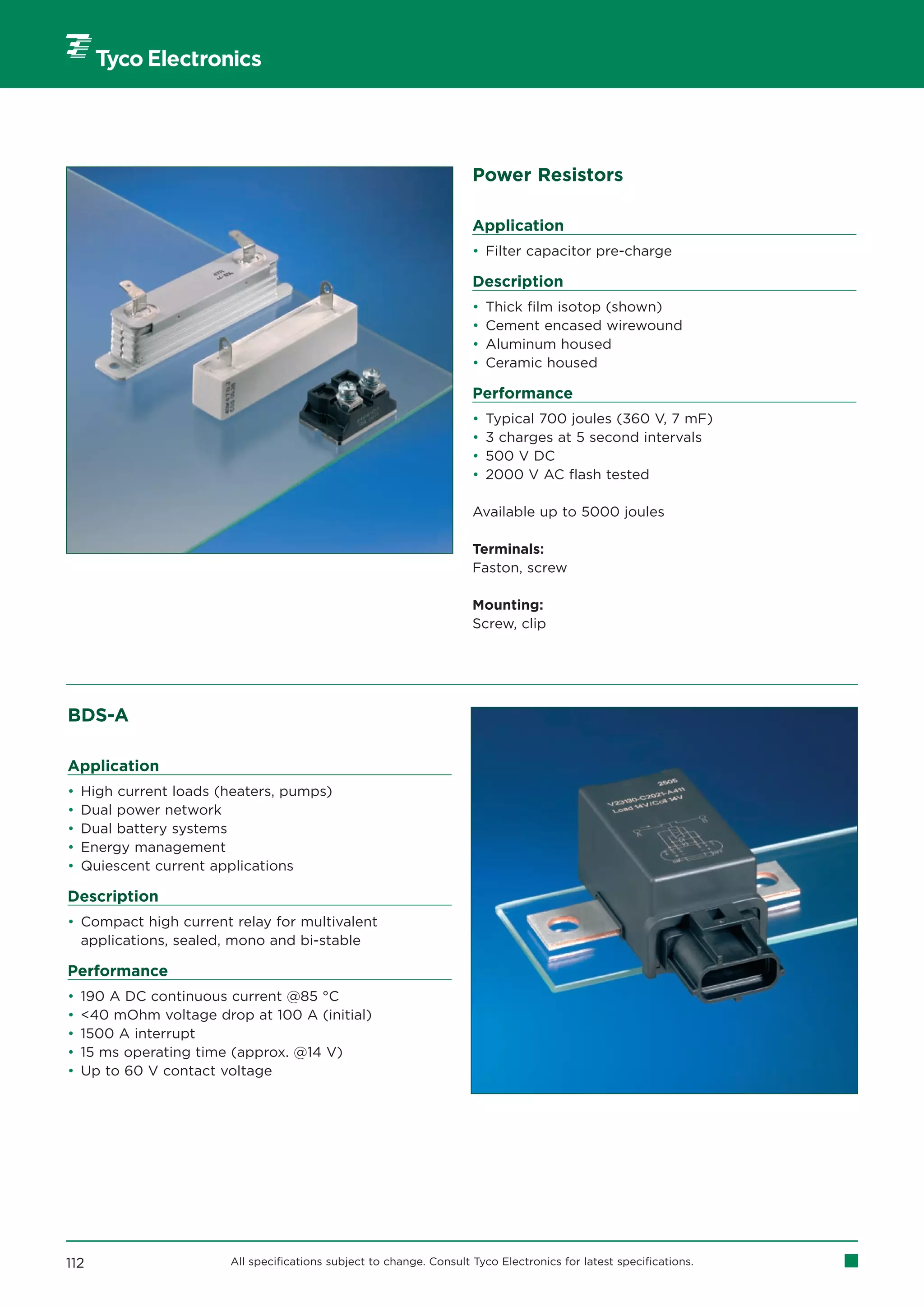 Power Resistors

                                                                      Application
                                                                      • Filter capacitor pre-charge

                                                                      Description
                                                                      •   Thick film isotop (shown)
                                                                      •   Cement encased wirewound
                                                                      •   Aluminum housed
                                                                      •   Ceramic housed

                                                                      Performance
                                                                      •   Typical 700 joules (360 V, 7 mF)
                                                                      •   3 charges at 5 second intervals
                                                                      •   500 V DC
                                                                      •   2000 V AC flash tested

                                                                      Available up to 5000 joules

                                                                      Terminals:
                                                                      Faston, screw

                                                                      Mounting:
                                                                      Screw, clip




BDS-A

Application
•   High current loads (heaters, pumps)
•   Dual power network
•   Dual battery systems
•   Energy management
•   Quiescent current applications

Description
• Compact high current relay for multivalent
  applications, sealed, mono and bi-stable

Performance
•   190 A DC continuous current @85 °C
•   40 mOhm voltage drop at 100 A (initial)
•   1500 A interrupt
•   15 ms operating time (approx. @14 V)
•   Up to 60 V contact voltage




112                     All specifications subject to change. Consult Tyco Electronics for latest specifications.
 