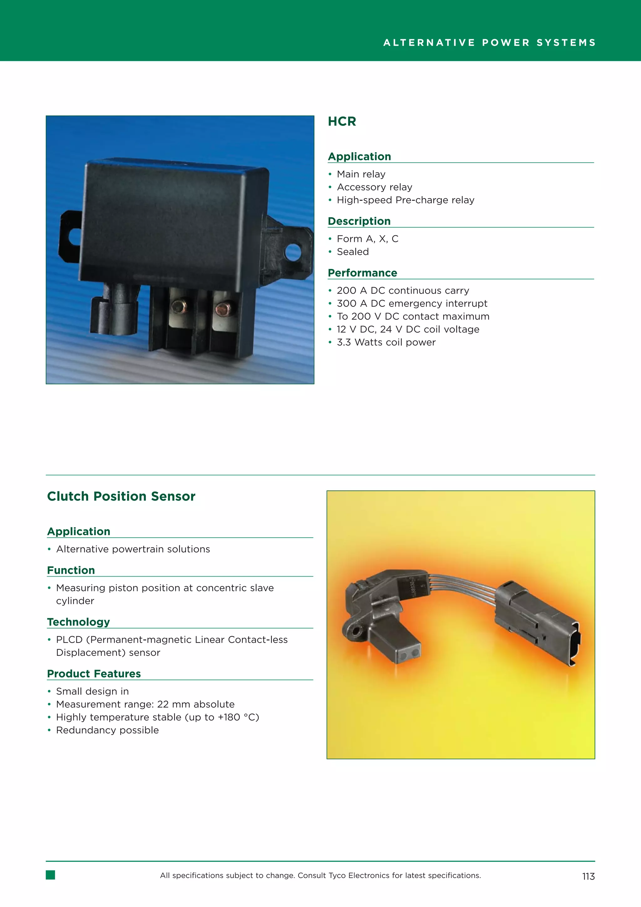 A LT E R N AT I V E P O W E R S Y S T E M S




                                                                      HCR

                                                                      Application
                                                                      • Main relay
                                                                      • Accessory relay
                                                                      • High-speed Pre-charge relay

                                                                      Description
                                                                      • Form A, X, C
                                                                      • Sealed

                                                                      Performance
                                                                      •   200 A DC continuous carry
                                                                      •   300 A DC emergency interrupt
                                                                      •   To 200 V DC contact maximum
                                                                      •   12 V DC, 24 V DC coil voltage
                                                                      •   3.3 Watts coil power




Clutch Position Sensor

Application
• Alternative powertrain solutions

Function
• Measuring piston position at concentric slave
  cylinder

Technology
• PLCD (Permanent-magnetic Linear Contact-less
  Displacement) sensor

Product Features
•   Small design in
•   Measurement range: 22 mm absolute
•   Highly temperature stable (up to +180 °C)
•   Redundancy possible




                        All specifications subject to change. Consult Tyco Electronics for latest specifications.            113
 