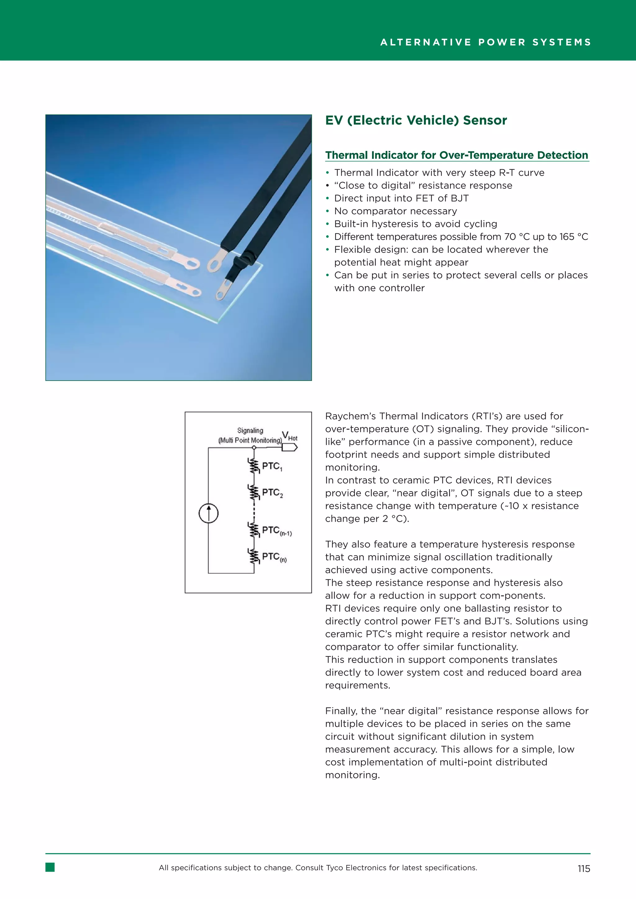 A LT E R N AT I V E P O W E R S Y S T E M S




                                              EV (Electric Vehicle) Sensor

                                              Thermal Indicator for Over-Temperature Detection
                                              • Thermal Indicator with very steep R-T curve
                                              • “Close to digital” resistance response
                                              • Direct input into FET of BJT
                                              • No comparator necessary
                                              • Built-in hysteresis to avoid cycling
                                              • Different temperatures possible from 70 °C up to 165 °C
                                              • Flexible design: can be located wherever the
                                                potential heat might appear
                                              • Can be put in series to protect several cells or places
                                                with one controller




                                              Raychem’s Thermal Indicators (RTI’s) are used for
                                              over-temperature (OT) signaling. They provide “silicon-
                                              like” performance (in a passive component), reduce
                                              footprint needs and support simple distributed
                                              monitoring.
                                              In contrast to ceramic PTC devices, RTI devices
                                              provide clear, “near digital”, OT signals due to a steep
                                              resistance change with temperature (~10 x resistance
                                              change per 2 °C).

                                              They also feature a temperature hysteresis response
                                              that can minimize signal oscillation traditionally
                                              achieved using active components.
                                              The steep resistance response and hysteresis also
                                              allow for a reduction in support com-ponents.
                                              RTI devices require only one ballasting resistor to
                                              directly control power FET’s and BJT’s. Solutions using
                                              ceramic PTC’s might require a resistor network and
                                              comparator to offer similar functionality.
                                              This reduction in support components translates
                                              directly to lower system cost and reduced board area
                                              requirements.

                                              Finally, the “near digital” resistance response allows for
                                              multiple devices to be placed in series on the same
                                              circuit without significant dilution in system
                                              measurement accuracy. This allows for a simple, low
                                              cost implementation of multi-point distributed
                                              monitoring.




All specifications subject to change. Consult Tyco Electronics for latest specifications.            115
 