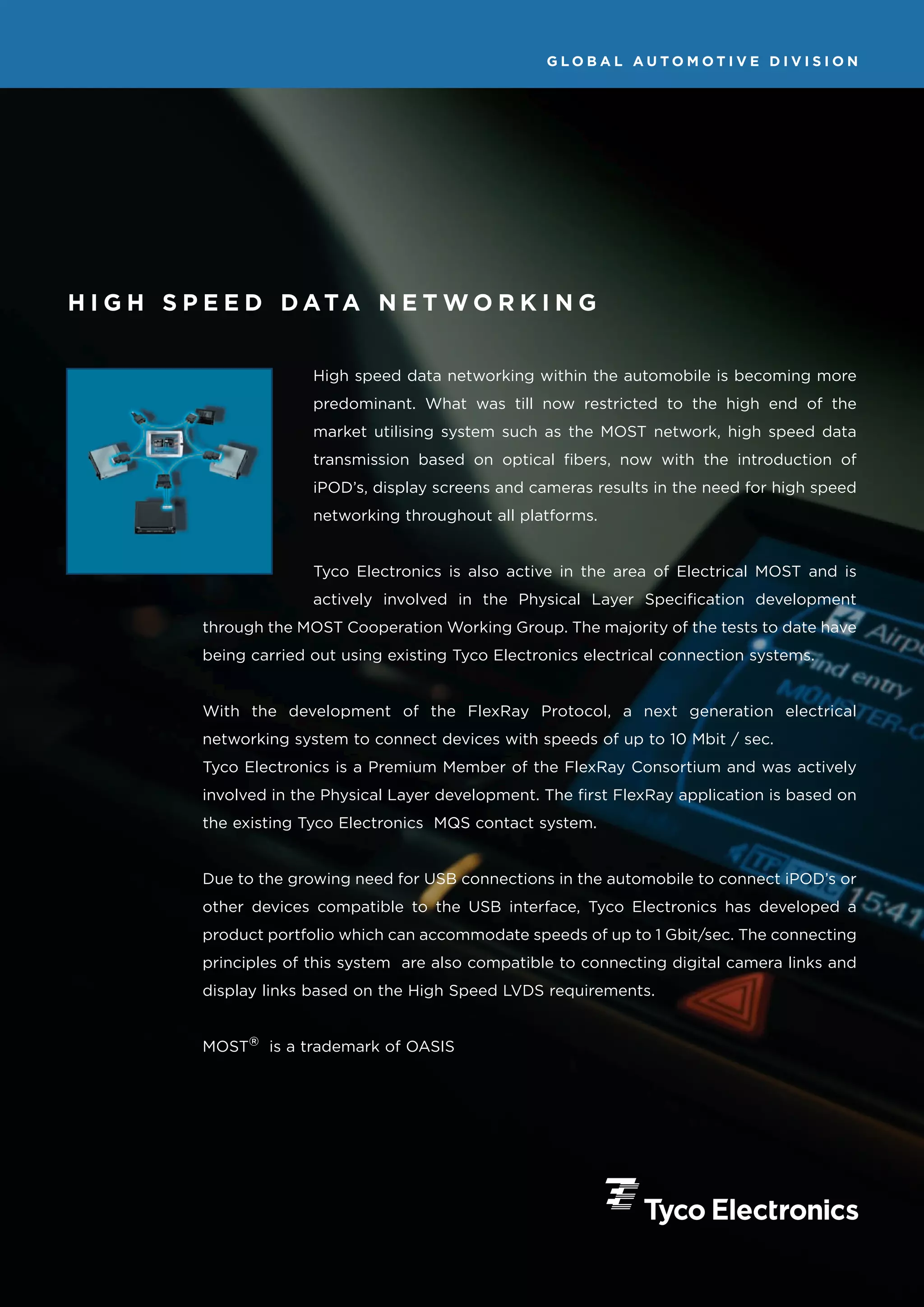 GLOBAL AUTOMOTIVE DIVISION




H I G H S P E E D D ATA N E T W O R K I N G


                        High speed data networking within the automobile is becoming more
                        predominant. What was till now restricted to the high end of the
                        market utilising system such as the MOST network, high speed data
                        transmission based on optical fibers, now with the introduction of
                        iPOD’s, display screens and cameras results in the need for high speed
                        networking throughout all platforms.


                        Tyco Electronics is also active in the area of Electrical MOST and is
                        actively involved in the Physical Layer Specification development
          through the MOST Cooperation Working Group. The majority of the tests to date have
          being carried out using existing Tyco Electronics electrical connection systems.


          With the development of the FlexRay Protocol, a next generation electrical
          networking system to connect devices with speeds of up to 10 Mbit / sec.
          Tyco Electronics is a Premium Member of the FlexRay Consortium and was actively
          involved in the Physical Layer development. The first FlexRay application is based on
          the existing Tyco Electronics MQS contact system.


          Due to the growing need for USB connections in the automobile to connect iPOD’s or
          other devices compatible to the USB interface, Tyco Electronics has developed a
          product portfolio which can accommodate speeds of up to 1 Gbit/sec. The connecting
          principles of this system are also compatible to connecting digital camera links and
          display links based on the High Speed LVDS requirements.


          MOST® is a trademark of OASIS
 