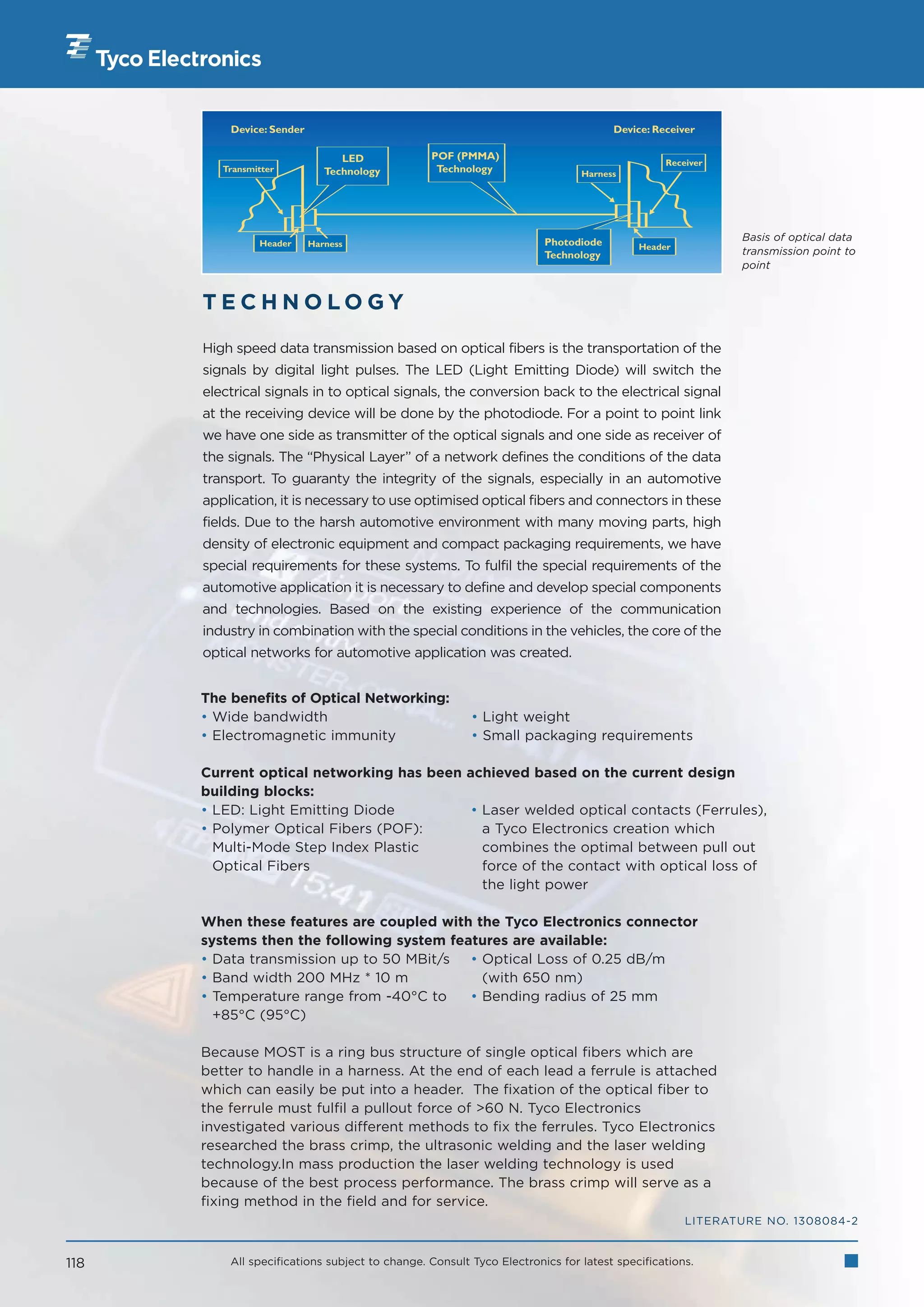 Device: Sender                                                           Device: Receiver

                                 LED            POF (PMMA)
                                                                                             Receiver
         Transmitter          Technology         Technology                  Harness




                                                                      Photodiode                        Basis of optical data
                Header     Harness                                                      Header
                                                                      Technology                        transmission point to
                                                                                                        point


      TECHNOLOGY

      High speed data transmission based on optical fibers is the transportation of the
      signals by digital light pulses. The LED (Light Emitting Diode) will switch the
      electrical signals in to optical signals, the conversion back to the electrical signal
      at the receiving device will be done by the photodiode. For a point to point link
      we have one side as transmitter of the optical signals and one side as receiver of
      the signals. The “Physical Layer” of a network defines the conditions of the data
      transport. To guaranty the integrity of the signals, especially in an automotive
      application, it is necessary to use optimised optical fibers and connectors in these
      fields. Due to the harsh automotive environment with many moving parts, high
      density of electronic equipment and compact packaging requirements, we have
      special requirements for these systems. To fulfil the special requirements of the
      automotive application it is necessary to define and develop special components
      and technologies. Based on the existing experience of the communication
      industry in combination with the special conditions in the vehicles, the core of the
      optical networks for automotive application was created.


      The benefits of Optical Networking:
      • Wide bandwidth                                  • Light weight
      • Electromagnetic immunity                        • Small packaging requirements

      Current optical networking has been achieved based on the current design
      building blocks:
      • LED: Light Emitting Diode          • Laser welded optical contacts (Ferrules),
      • Polymer Optical Fibers (POF):        a Tyco Electronics creation which
        Multi-Mode Step Index Plastic        combines the optimal between pull out
        Optical Fibers                       force of the contact with optical loss of
                                             the light power

      When these features are coupled with the Tyco Electronics connector
      systems then the following system features are available:
      • Data transmission up to 50 MBit/s • Optical Loss of 0.25 dB/m
      • Band width 200 MHz * 10 m            (with 650 nm)
      • Temperature range from -40°C to    • Bending radius of 25 mm
        +85°C (95°C)

      Because MOST is a ring bus structure of single optical fibers which are
      better to handle in a harness. At the end of each lead a ferrule is attached
      which can easily be put into a header. The fixation of the optical fiber to
      the ferrule must fulfil a pullout force of 60 N. Tyco Electronics
      investigated various different methods to fix the ferrules. Tyco Electronics
      researched the brass crimp, the ultrasonic welding and the laser welding
      technology.In mass production the laser welding technology is used
      because of the best process performance. The brass crimp will serve as a
      fixing method in the field and for service.
                                                                                                 LITERATURE NO. 1308084-2


118       All specifications subject to change. Consult Tyco Electronics for latest specifications.
 