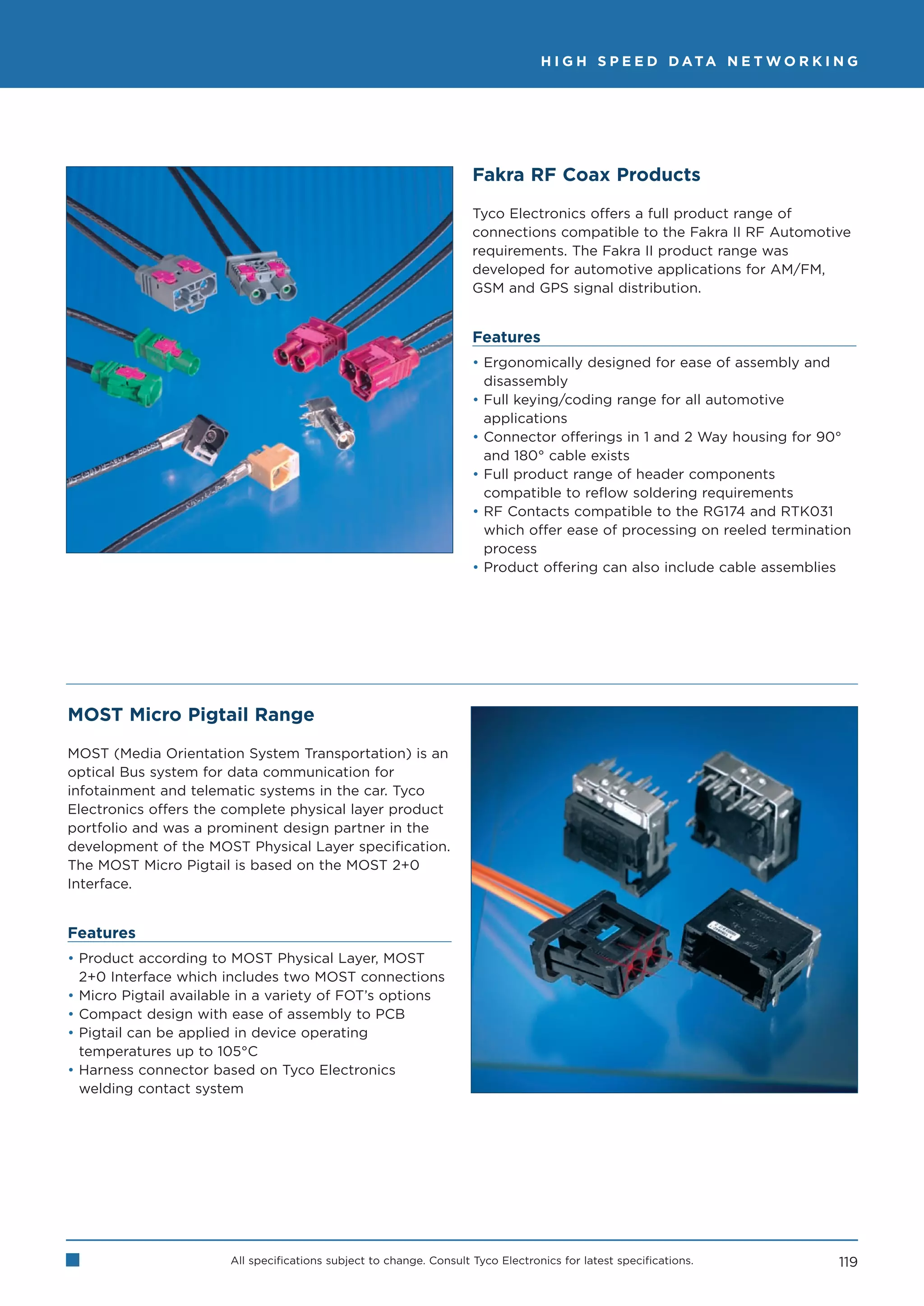 H I G H S P E E D D ATA N E T W O R K I N G




                                                                     Fakra RF Coax Products

                                                                     Tyco Electronics offers a full product range of
                                                                     connections compatible to the Fakra II RF Automotive
                                                                     requirements. The Fakra II product range was
                                                                     developed for automotive applications for AM/FM,
                                                                     GSM and GPS signal distribution.


                                                                     Features
                                                                     • Ergonomically designed for ease of assembly and
                                                                       disassembly
                                                                     • Full keying/coding range for all automotive
                                                                       applications
                                                                     • Connector offerings in 1 and 2 Way housing for 90°
                                                                       and 180° cable exists
                                                                     • Full product range of header components
                                                                       compatible to reflow soldering requirements
                                                                     • RF Contacts compatible to the RG174 and RTK031
                                                                       which offer ease of processing on reeled termination
                                                                       process
                                                                     • Product offering can also include cable assemblies




MOST Micro Pigtail Range

MOST (Media Orientation System Transportation) is an
optical Bus system for data communication for
infotainment and telematic systems in the car. Tyco
Electronics offers the complete physical layer product
portfolio and was a prominent design partner in the
development of the MOST Physical Layer specification.
The MOST Micro Pigtail is based on the MOST 2+0
Interface.


Features
• Product according to MOST Physical Layer, MOST
  2+0 Interface which includes two MOST connections
• Micro Pigtail available in a variety of FOT’s options
• Compact design with ease of assembly to PCB
• Pigtail can be applied in device operating
  temperatures up to 105°C
• Harness connector based on Tyco Electronics
  welding contact system




                       All specifications subject to change. Consult Tyco Electronics for latest specifications.          119
 