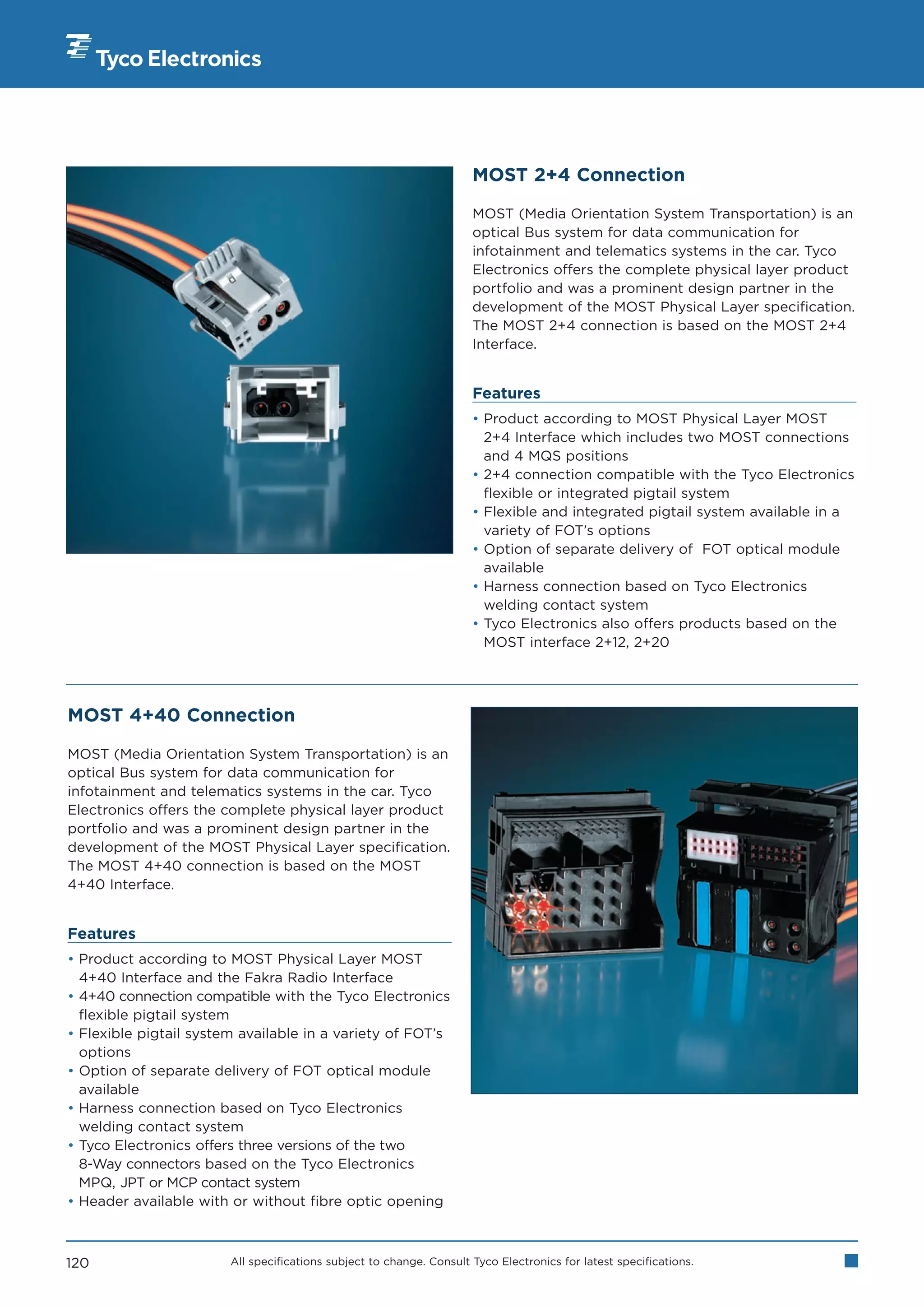 MOST 2+4 Connection

                                                                      MOST (Media Orientation System Transportation) is an
                                                                      optical Bus system for data communication for
                                                                      infotainment and telematics systems in the car. Tyco
                                                                      Electronics offers the complete physical layer product
                                                                      portfolio and was a prominent design partner in the
                                                                      development of the MOST Physical Layer specification.
                                                                      The MOST 2+4 connection is based on the MOST 2+4
                                                                      Interface.


                                                                      Features
                                                                      • Product according to MOST Physical Layer MOST
                                                                        2+4 Interface which includes two MOST connections
                                                                        and 4 MQS positions
                                                                      • 2+4 connection compatible with the Tyco Electronics
                                                                        flexible or integrated pigtail system
                                                                      • Flexible and integrated pigtail system available in a
                                                                        variety of FOT’s options
                                                                      • Option of separate delivery of FOT optical module
                                                                        available
                                                                      • Harness connection based on Tyco Electronics
                                                                        welding contact system
                                                                      • Tyco Electronics also offers products based on the
                                                                        MOST interface 2+12, 2+20




MOST 4+40 Connection

MOST (Media Orientation System Transportation) is an
optical Bus system for data communication for
infotainment and telematics systems in the car. Tyco
Electronics offers the complete physical layer product
portfolio and was a prominent design partner in the
development of the MOST Physical Layer specification.
The MOST 4+40 connection is based on the MOST
4+40 Interface.


Features
• Product according to MOST Physical Layer MOST
  4+40 Interface and the Fakra Radio Interface
• 4+40 connection compatible with the Tyco Electronics
  flexible pigtail system
• Flexible pigtail system available in a variety of FOT’s
  options
• Option of separate delivery of FOT optical module
  available
• Harness connection based on Tyco Electronics
  welding contact system
• Tyco Electronics offers three versions of the two
  8-Way connectors based on the Tyco Electronics
  MPQ, JPT or MCP contact system
• Header available with or without fibre optic opening



120                     All specifications subject to change. Consult Tyco Electronics for latest specifications.
 